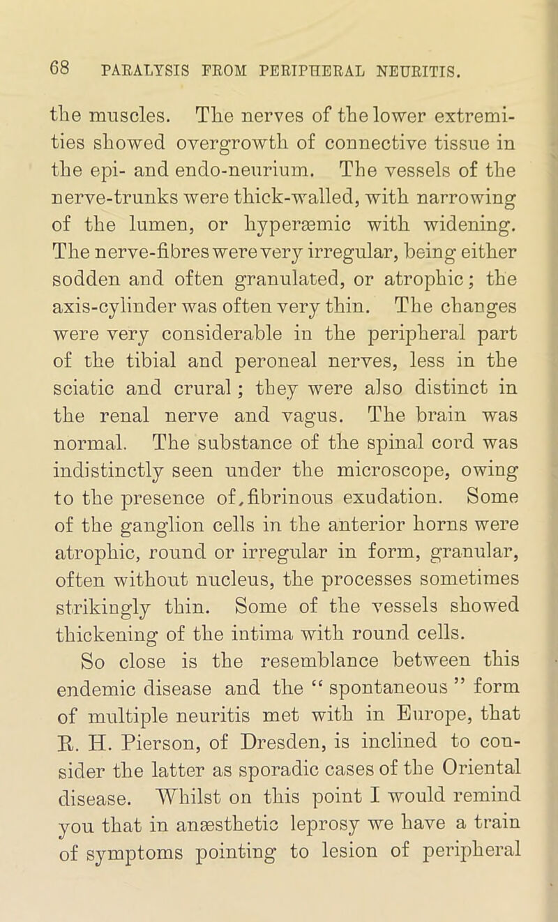 the muscles. The nerves of the lower extremi- ties showed overgrowth of connective tissue in the epi- and endo-neurium. The vessels of the nerve-trunks were thick-walled, with narrowing of the lumen, or hyperaemic with widening. The nerve-fibres were very irregular, being either sodden and often granulated, or atrophic; the axis-cylinder was often very thin. The changes were very considerable in the peripheral part of the tibial and peroneal nerves, less in the sciatic and crural; they were also distinct in the renal nerve and vagus. The brain was normal. The substance of the spinal cord was indistinctly seen under the microscope, owing to the presence of,fibrinous exudation. Some of the ganglion cells in the anterior horns were atrophic, round or irregular in form, granular, often without nucleus, the processes sometimes strikingly thin. Some of the vessels showed thickening of the intima with round cells. So close is the resemblance between this endemic disease and the “ spontaneous ” form of multiple neuritis met with in Europe, that R. H. Pierson, of Dresden, is inclined to con- sider the latter as sporadic cases of the Oriental disease. Whilst on this point I would remind you that in anaesthetic leprosy we have a train of symptoms pointing to lesion of peripheral