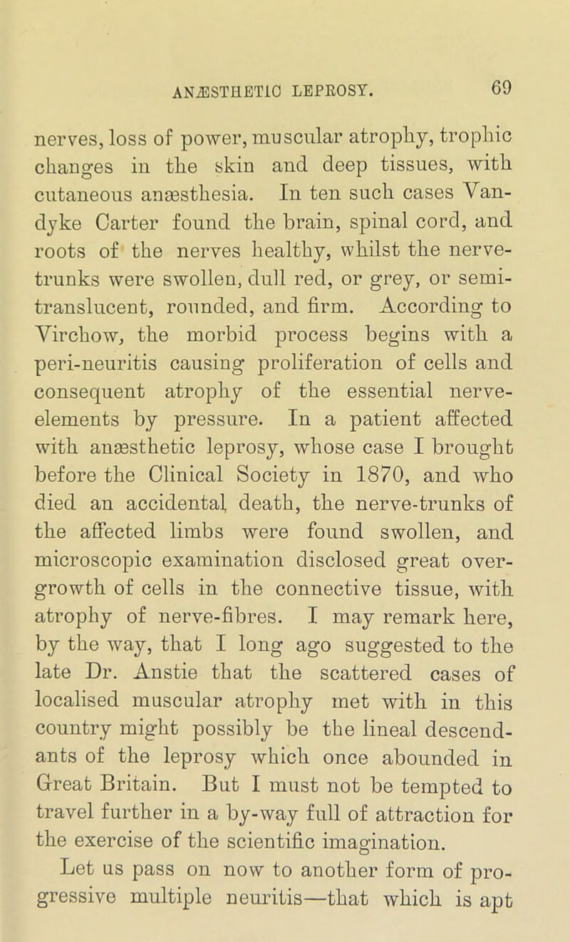 ANiESTHETIO LEPROSY. nerves, loss of power, muscular atrophy, trophic changes in the skin and deep tissues, with cutaneous anesthesia. In ten such cases Van- dyke Carter found the brain, spinal cord, and roots of the nerves healthy, whilst the nerve- trunks were swollen, dull red, or grey, or semi- translucent, rounded, and firm. According to Virchow, the morbid process begins with a peri-neuritis causing proliferation of cells and consequent atrophy of the essential nerve- elements by pressure. In a patient affected with anaesthetic leprosy, whose case I brought before the Clinical Society in 1870, and who died an accidental, death, the nerve-trunks of the affected limbs were found swollen, and microscopic examination disclosed great over- growth of cells in the connective tissue, with atrophy of nerve-fibres. I may remark here, by the way, that I long ago suggested to the late Dr. Anstie that the scattered cases of localised muscular atrophy met with in this country might possibly be the lineal descend- ants of the leprosy which once abounded in Great Britain. But I must not be tempted to travel further in a by-way full of attraction for the exercise of the scientific imagination. Let us pass on now to another form of pro- gressive multiple neuritis—that which is apt