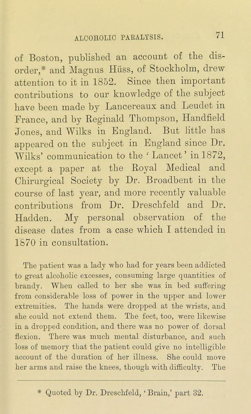 of Boston, published an account of the dis- order,’* and Magnus Hiiss, of Stockholm, drew attention to it in 1852. Since then important contributions to our knowledge of tlie subject have been made by Lancereaux and Leudet in France, and by Reginald Thompson, Handheld Jones, and Wilks in England. But little has appeared on the subject in England since Dr. Wilks’ communication to the f Lancet’ in 1872, except a paper at the Royal Medical and Chirurgical Society by Dr. Broadbent in the course of last year, and more recently valuable contributions from Dr. Dreschfeld and Dr. Hadden. My personal observation of the disease dates from a case which I attended in 1870 in consultation. The patient was a lady who had for years been addicted to great alcoholic excesses, consuming large quantities of brandy. When called to her she was in bed suffering from considerable loss of power in the upper and lower extremities. The hands were dropped at the wrists, and she could not extend them. The feet, too, were likewise in a dropped condition, and there was no power of dorsal flexion. There was much mental disturbance, and such loss of memory that the patient could give no intelligible account of the duration of her illness. She could move her arms and raise the knees, though with difficulty. The * Quoted by Dr. Dreschfeld, ‘ Brain,’ part 32.