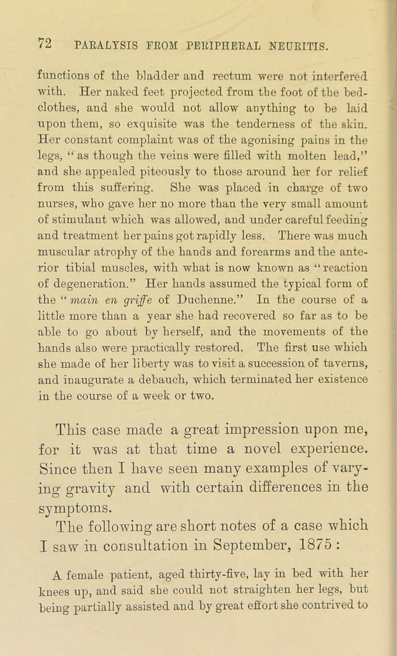 functions of the bladder and rectum were not interfered with. Her naked feet projected from the foot of the bed- clothes, and she would not allow anything to be laid upon them, so exquisite was the tenderness of the skin. Her constant complaint was of the agonising pains in the legs, “ as though the veins were filled with molten lead,” and she appealed piteously to those around her for relief from this suffering. She was placed in charge of two nurses, who gave her no more than the very small amount of stimulant which was allowed, and under careful feeding and treatment her pains got rapidly less. There was much muscular atrophy of the hands and forearms and the ante- rior tibial muscles, with what is now known as “ reaction of degeneration.” Her hands assumed the typical form of the “ main en griffe of Duchenne.” In the course of a little more than a year she had recovered so far as to be able to go about by herself, and the movements of the hands also were practically restored. The first use which she made of her liberty was to visit a succession of taverns, and inaugurate a debauch, which terminated her existence in the course of a week or two. This case made a great impression upon me, for it was at that time a novel experience. Since then I have seen many examples of vary- ing gravity and with certain differences in the symptoms. The following are short notes of a case which I saw in consultation in September, 1875 : A female patient, aged thirty-five, lay in bed with her knees up, and said she could not straighten her legs, but being partially assisted and by great effort she contrived to