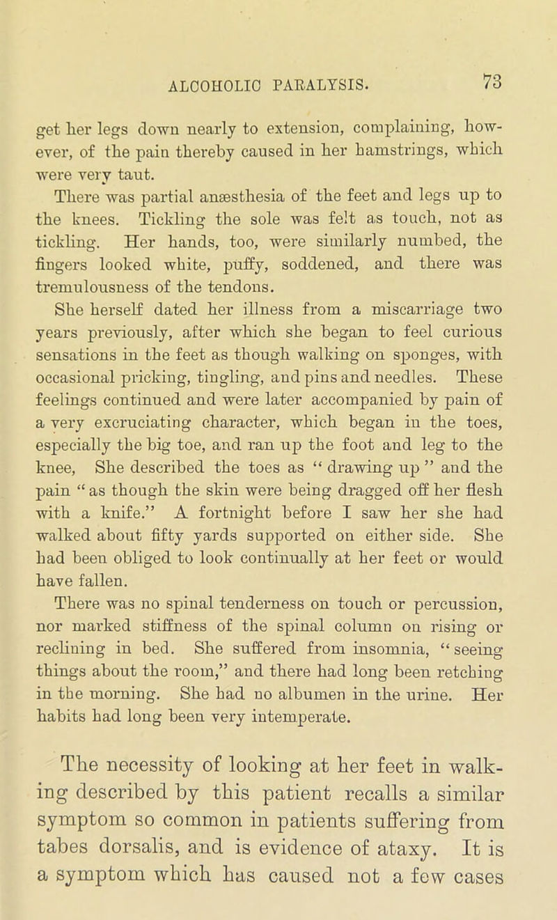 get her legs clown nearly to extension, complaining, how- ever, of tlie pain thereby caused in her hamstrings, which were very taut. There was partial anaesthesia of the feet and legs up to the knees. Tickling the sole was felt a,s touch, not as tickling. Her hands, too, were similarly numbed, the fingers looked white, puffy, socldened, and there was tremulousness of the tendons. She herself dated her illness from a miscarriage two years previously, after which she began to feel curious sensations in the feet as though walking on sponges, with occasional pricking, tingling, and pins and needles. These feelings continued and were later accompanied by pain of a very excruciating character, which began in the toes, especially the big toe, and ran up the foot and leg to the knee, She described the toes as “ drawing up ” and the pain “ as though the skin were being dragged off her flesh with a knife.” A fortnight before I saw her she had walked about fifty yards supported on either side. She had been obliged to look continually at her feet or would have fallen. There was no spinal tenderness on touch or percussion, nor marked stiffness of the spinal column on rising or reclining in bed. She suffered from insomnia, “seeing things about the room,” and there had long been retching in the morning. She had no albumen in the urine. Her habits had long been very intemperate. The necessity of looking at her feet in walk- ing described by this patient recalls a similar symptom so common in patients suffering from tabes dorsalis, and is evidence of ataxy. It is a symptom which has caused not a few cases