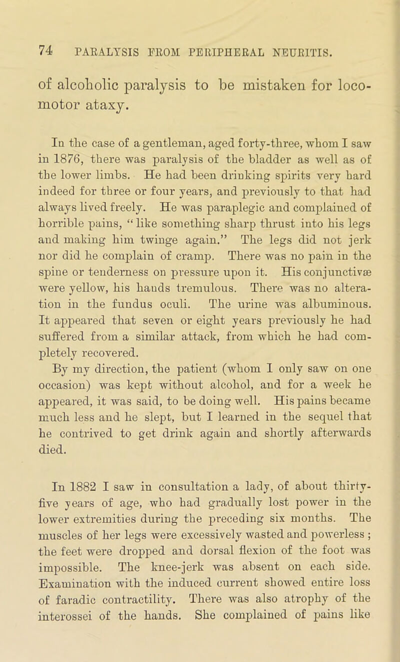 of alcoholic paralysis to be mistaken for loco- motor ataxy. In tlie case of a gentleman, aged forty-three, wlioin I saw in 1876, there was paralysis of the bladder as well as of the lower limbs. He had been drinking spirits very hard indeed for three or four years, and previously to that had always lived freely. He was paraplegic and complained of horrible pains, “ like something sharp thrust into his legs and making him twinge again.” The legs did not jerk nor did he complain of cramp. There was no pain in the spine or tenderness on pressure upon it. His conjunctivse were yellow, his bauds tremulous. There was no altera- tion in the fundus oculi. The urine was albuminous. It appeared that seven or eight years previously he had suffered from a similar attack, from which he had com- pletely recovered. By my direction, the patient (whom I only saw on one occasion) was kept without alcohol, and for a week he appeared, it was said, to be doing well. His pains became much less and he slept, but I learned in the sequel that he contrived to get drink again and shortly afterwards died. In 1882 I saw in consultation a lady, of about thirty- five years of age, who had gradually lost power in the lower extremities during the preceding six months. The muscles of her legs were excessively wasted and powerless ; the feet were dropped and dorsal flexion of the foot was impossible. The knee-jerk was absent on each side. Examination with the induced current showed entire loss of faradic contractility. There was also atrophy of the interossei of the hands. She complained of pains like