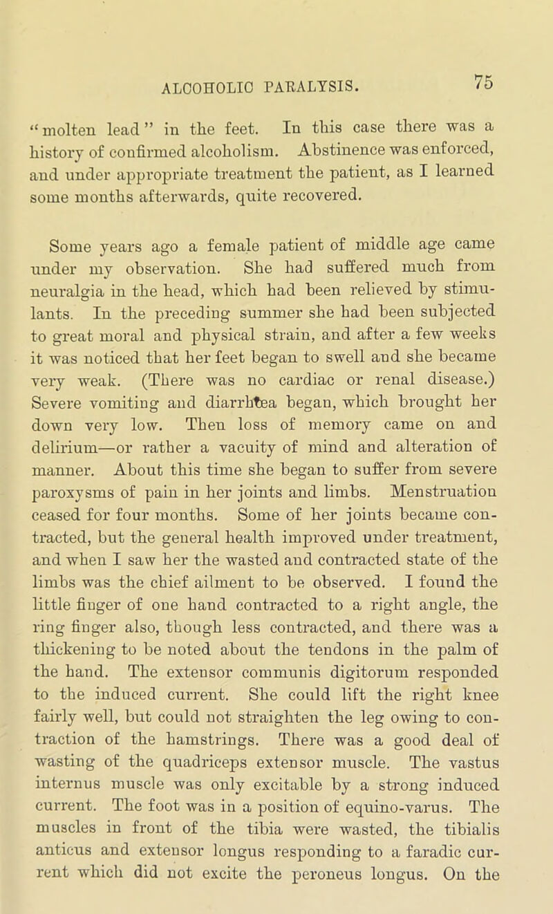 “ molten lead ” in tlie feet. In this case there was a history of confirmed alcoholism. Abstinence was enforced, and under appropriate treatment the patient, as I learned some months afterwards, quite recovered. Some years ago a female patient of middle age came under my observation. She had suffered much from neuralgia in the head, which had been relieved by stimu- lants. In the preceding summer she had been subjected to great moral and physical strain, and after a few weeks it was noticed that her feet began to swell and she became very weak. (There was no cardiac or renal disease.) Severe vomiting and diarrbtea began, which brought her down very low. Then loss of memory came on and delirium—or rather a vacuity of mind and alteration of manner. About this time she began to suffer from severe paroxysms of pain in her joints and limbs. Menstruation ceased for four months. Some of her joints became con- tracted, but the general health improved under treatment, and when I saw her the wasted and contracted state of the limbs was the chief ailment to be observed. I found the little finger of one hand contracted to a right angle, the ring finger also, though less contracted, and there was a thickening to be noted about the tendons in the palm of the hand. The extensor communis digitorum responded to the induced current. She could lift the right knee fairly well, but could not straighten the leg owing to con- traction of the hamstrings. There was a good deal of wasting of the quadriceps extensor muscle. The vastus internus muscle was only excitable by a strong induced current. The foot was in a position of equino-varus. The muscles in front of the tibia were wasted, the tibialis anticus and extensor longus responding to a faradic cur- rent which did not excite the peroneus longus. On the