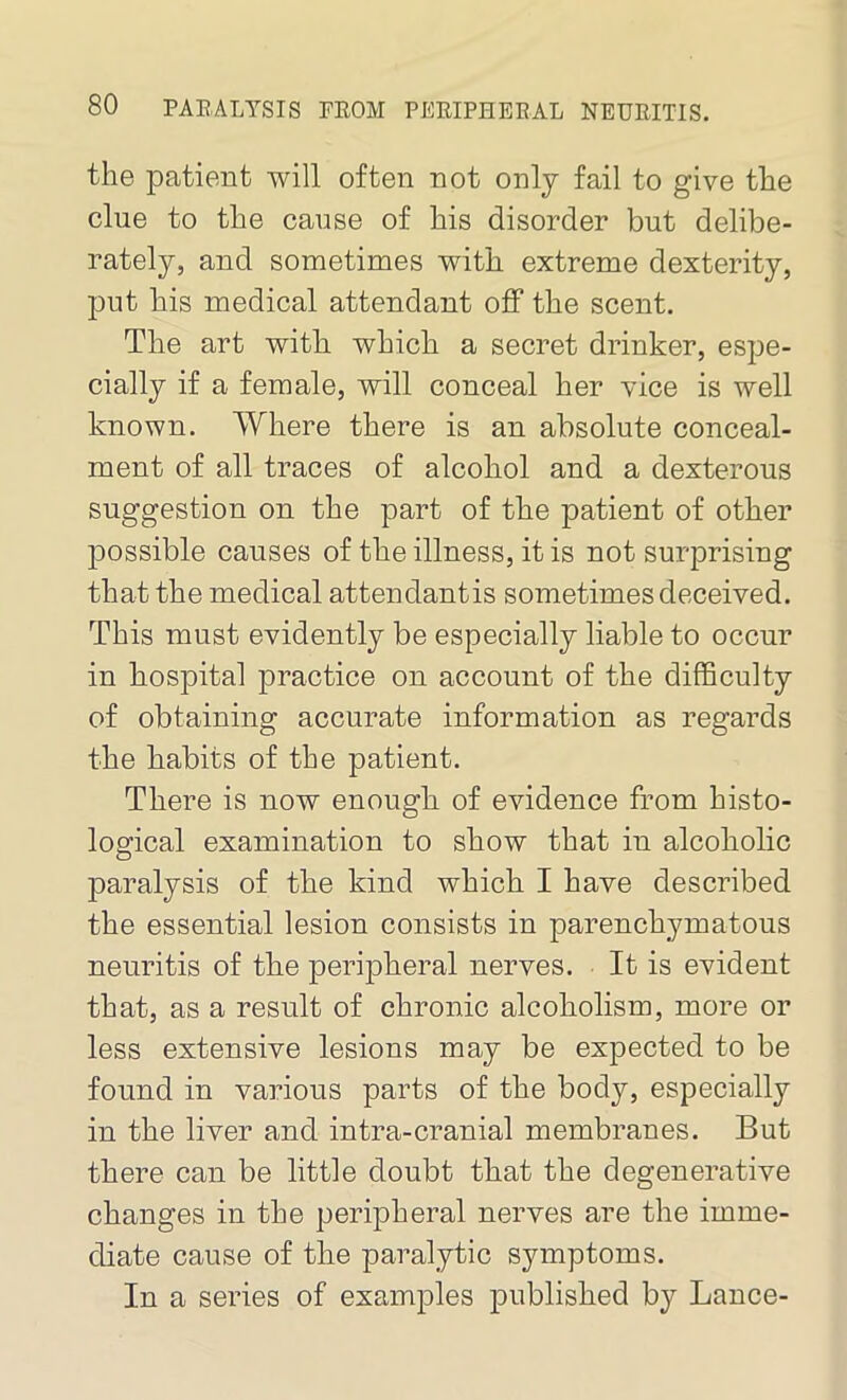 the patient will often not only fail to give the clue to the cause of his disorder but delibe- rately, and sometimes with extreme dexterity, put his medical attendant off the scent. The art with which a secret drinker, espe- cially if a female, will conceal her vice is well known. Where there is an absolute conceal- ment of all traces of alcohol and a dexterous suggestion on the part of the patient of other possible causes of the illness, it is not surprising that the medical attendantis sometimes deceived. This must evidently be especially liable to occur in hospital practice on account of the difficulty of obtaining accurate information as regards the habits of the patient. There is now enough of evidence from histo- logical examination to show that in alcoholic paralysis of the kind which I have described the essential lesion consists in parenchymatous neuritis of the peripheral nerves. It is evident that, as a result of chronic alcoholism, more or less extensive lesions may be expected to be found in various parts of the body, especially in the liver and intra-cranial membranes. But there can be little doubt that the degenerative changes in the peripheral nerves are the imme- diate cause of the paralytic symptoms. In a series of examples published by Lance-