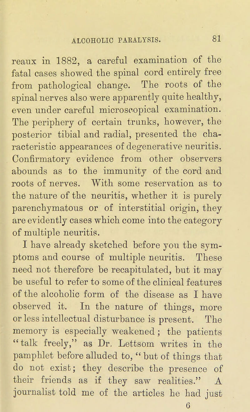 reanx in 1882, a careful examination of the fatal cases showed the spinal cord entirely free from pathological change. The roots of the spinal nerves also were apparently quite healthy, even under careful microscopical examination. The periphery of certain trunks, however, the posterior tibial and radial, presented the cha- racteristic appearances of degenerative neuritis. Confirmatory evidence from other observers abounds as to the immunity of the cord and roots of nerves. With some reservation as to the nature of the neuritis, whether it is purely parenchymatous or of interstitial origin, they are evidently cases which come into the category of multiple neuritis. I have already sketched before you the sym- ptoms and course of multiple neuritis. These need not therefore be recapitulated, but it may be useful to refer to some of the clinical features of the alcoholic form of the disease as I have observed it. In the nature of things, more or less intellectual disturbance is present. The memory is especially weakened; the patients “talk freely,” as Dr, Lettsom writes in the pamphlet before alluded to, “ but of things that do not exist; they describe the presence of their friends as if they saw realities.” A journalist told me of the articles he had just