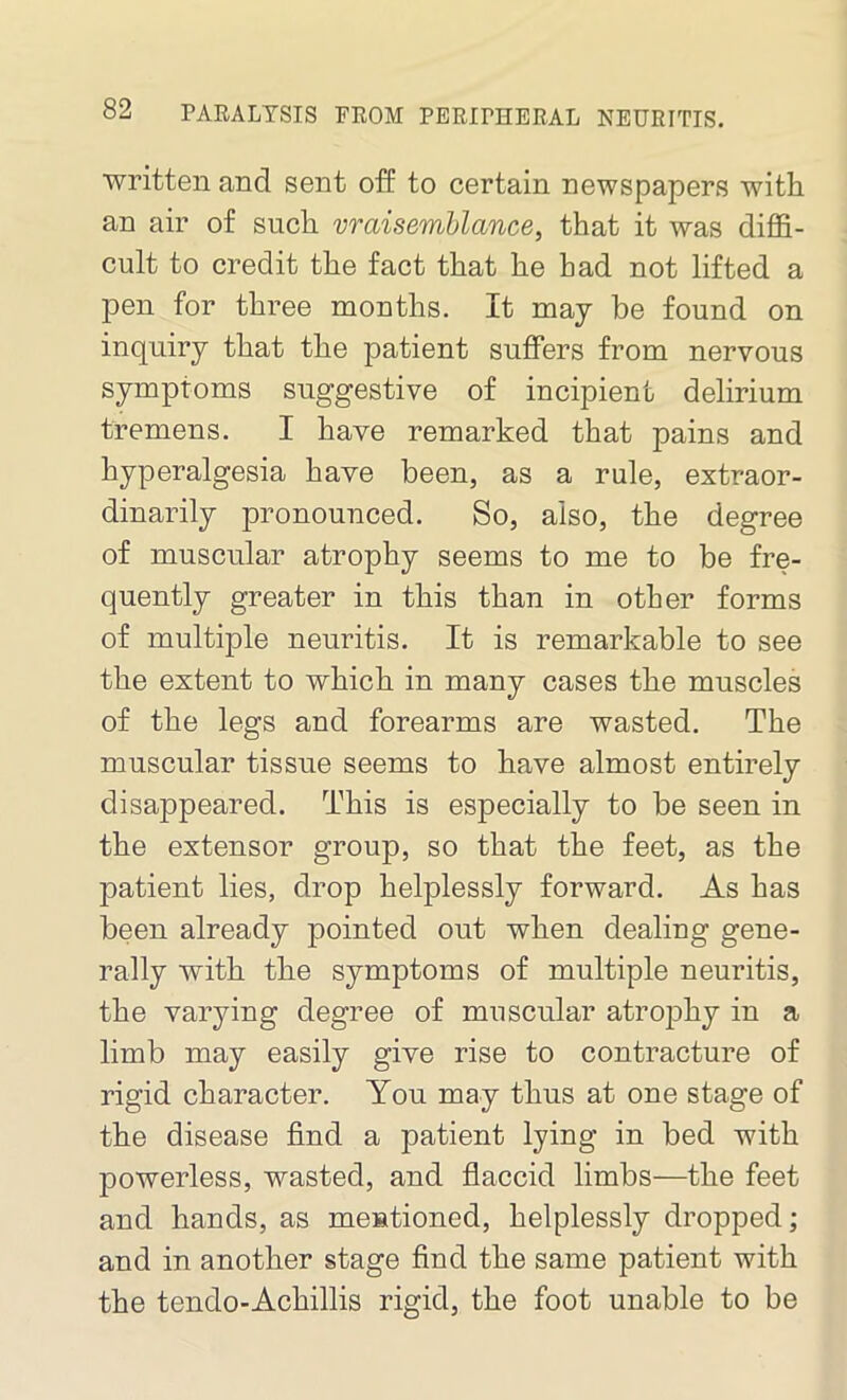 written and sent off to certain newspapers with an air of such vraisemblance, that it was diffi- cult to credit the fact that he had not lifted a pen for three months. It may be found on inquiry that the patient suffers from nervous symptoms suggestive of incipient delirium tremens. I have remarked that pains and hyperalgesia have been, as a rule, extraor- dinarily pronounced. So, also, the degree of muscular atrophy seems to me to be fre- quently greater in this than in other forms of multiple neuritis. It is remarkable to see the extent to which in many cases the muscles of the legs and forearms are wasted. The muscular tissue seems to have almost entirely disappeared. This is especially to be seen in the extensor group, so that the feet, as the patient lies, drop helplessly forward. As has been already pointed out when dealing gene- rally with the symptoms of multiple neuritis, the varying degree of muscular atrophy in a limb may easily give rise to contracture of rigid character. You may thus at one stage of the disease find a patient lying in bed with powerless, wasted, and flaccid limbs—the feet and hands, as mentioned, helplessly dropped; and in another stage find the same patient with the tendo-Achillis rigid, the foot unable to be