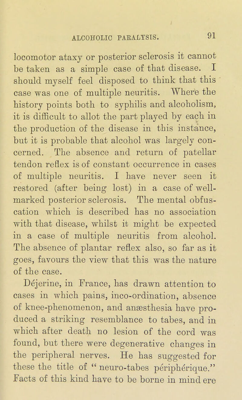 locomotor ataxy or posterior sclerosis it cannot be taken as a simple case of that disease. I should myself feel disposed to think that this case was one of multiple neuritis. Where the history points both to syphilis and alcoholism, it is difficult to allot the part played by each in the production of the disease in this instance, but it is probable that alcohol was largely con- cerned. The absence and return of patellar tendon reflex is of constant occurrence in cases of multiple neuritis. I have never seen it restored (after being lost) in a case of well- marked posterior sclerosis. The mental obfus- cation which is described has no association with that disease, whilst it might be expected in a case of multiple neuritis from alcohol. The absence of plantar reflex also, so far as it goes, favours the view that this was the nature of the case. Dejerine, in France, has drawn attention to cases in which pains, inco-ordination, absence of knee-phenomenon, and anaesthesia have pro- duced a striking resemblance to tabes, and in which after death no lesion of the cord was found, but there were degenerative changes in the peripheral nerves. He has suggested for these the title of “ neuro-tabes peripherique.” Facts of this kind have to be borne in mind ere