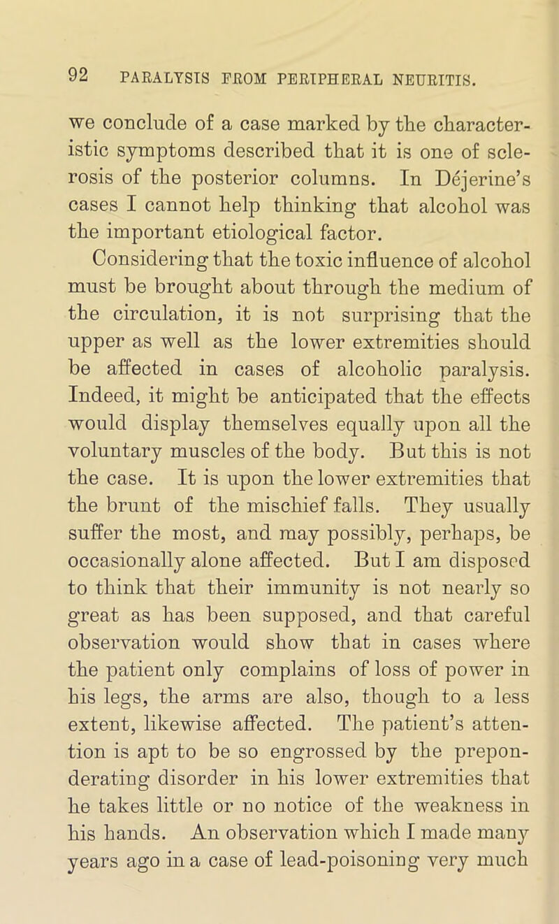 we conclude of a case marked by the character- istic symptoms described that it is one of scle- rosis of the posterior columns. In Dejerine’s cases I cannot help thinking that alcohol was the important etiological factor. Considering that the toxic influence of alcohol must be brought about through the medium of the circulation, it is not surprising that the upper as well as the lower extremities should be affected in cases of alcoholic paralysis. Indeed, it might be anticipated that the effects would display themselves equally upon all the voluntary muscles of the body. But this is not the case. It is upon the lower extremities that the brunt of the mischief falls. They usually suffer the most, and may possibly, perhaps, be occasionally alone affected. But I am disposed to think that their immunity is not nearly so great as has been supposed, and that careful observation would show that in cases where the patient only complains of loss of power in his legs, the arms are also, though to a less extent, likewise affected. The patient’s atten- tion is apt to be so engrossed by the prepon- derating disorder in his lower extremities that he takes little or no notice of the weakness in his hands. An observation which I made many years ago in a case of lead-poisoning very much