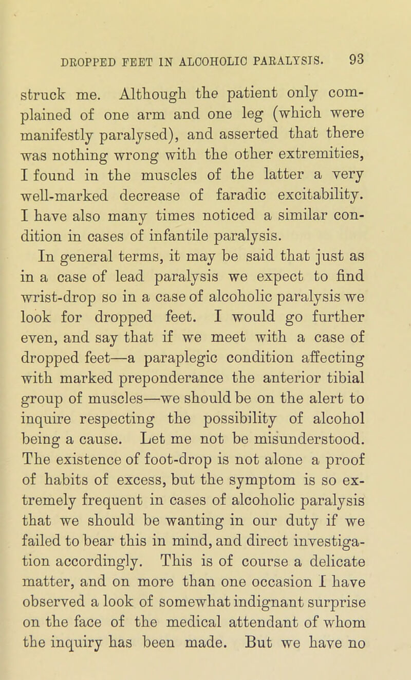 struck me. Although the patient only com- plained of one arm and one leg (which were manifestly paralysed), and asserted that there was nothing wrong with the other extremities, I found in the muscles of the latter a very well-marked decrease of faradic excitability. I have also many times noticed a similar con- dition in cases of infantile paralysis. In general terms, it may be said that just as in a case of lead paralysis we expect to find wrist-drop so in a case of alcoholic paralysis we look for dropped feet. I would go further even, and say that if we meet with a case of dropped feet—a paraplegic condition affecting with marked preponderance the anterior tibial group of muscles—we should be on the alert to inquire respecting the possibility of alcohol being a cause. Let me not be misunderstood. The existence of foot-drop is not alone a proof of habits of excess, but the symptom is so ex- tremely frequent in cases of alcoholic paralysis that we should be wanting in our duty if we failed to bear this in mind, and direct investiga- tion accordingly. This is of course a delicate matter, and on more than one occasion I have observed a look of somewhat indignant surprise on the face of the medical attendant of whom the inquiry has been made. But we have no