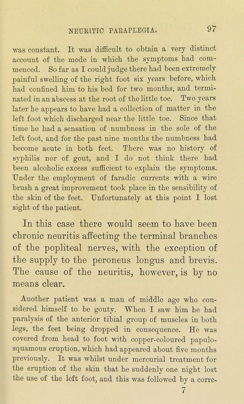 was constant. It was difficult to obtain a very distinct account of the mode in which the symptoms had com- menced. So far as I could judge there had been extremely painful swelling of the right foot six years before, which had confined him to his bed for two months, and termi- nated in an abscess at the root of the little toe. Two years later he appears to have had a collection of matter in the left foot which discharged near the little toe. Since that time he had a sensation of numbness in the sole of the left foot, and for the past nine months the numbness had become acute in both feet. There was no history of syphilis nor of gout, and I do not think there had been alcoholic excess sufficient to explain the symptoms. Under the employment of faraclic currents with a wire brush a great improvement took place in the sensibility of the skin of the feet. Unfortunately at this point I lost sight of the patient. In this case there would seem to have been chronic neuritis affecting the terminal branches of the popliteal nerves, with the exception of the supply to the peroneus longus and brevis. The cause of the neuritis, however, is by no means clear. Another patient was a man of middle age who con- sidered himself to be gouty. When I saw him he had paralysis of the anterior tibial group of muscles in both legs, the feet being dropped in consequence. He was covered from head to foot with copper-coloured papulo- squamous eruption, which had appeared about five months previously. It was whilst under mercurial treatment for the eruption of the skin that he suddenly one night lost the use of the left foot, and this was followed by a corre- 7