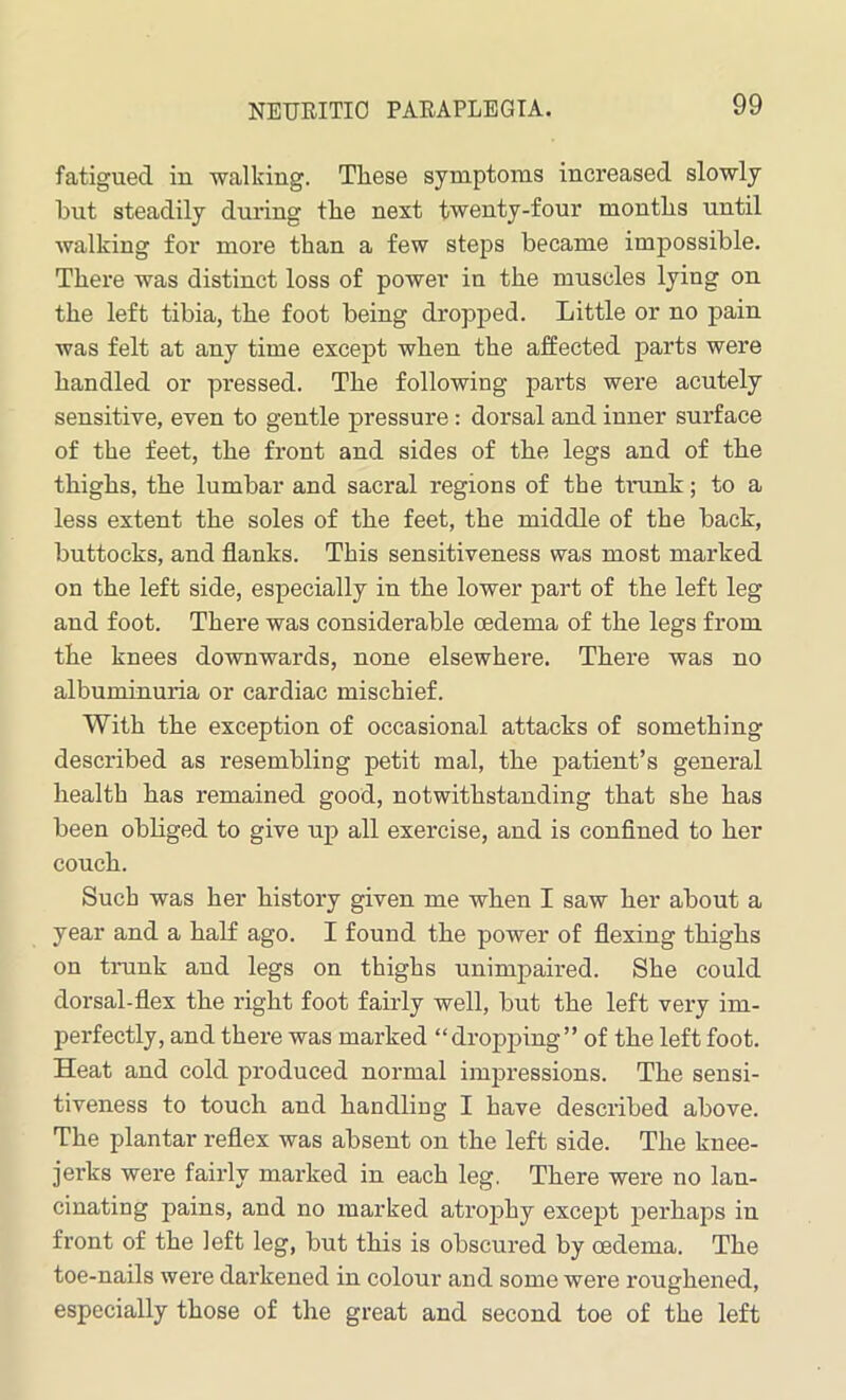 fatigued in walking. These symptoms increased slowly but steadily during the next twenty-four months until walking for more than a few steps became impossible. There was distinct loss of power in the muscles lying on the left tibia, the foot being dropped. Little or no pain was felt at any time except when the affected parts were handled or pressed. The following parts were acutely sensitive, even to gentle pressure: dorsal and inner surface of the feet, the front and sides of the legs and of the thighs, the lumbar and sacral regions of the trank; to a less extent the soles of the feet, the middle of the back, buttocks, and flanks. This sensitiveness was most marked on the left side, especially in the lower part of the left leg and foot. There was considerable oedema of the legs from the knees downwards, none elsewhere. There was no albuminuria or cardiac mischief. With the exception of occasional attacks of something described as resembling petit mal, the patient’s general health has remained good, notwithstanding that she has been obliged to give up all exercise, and is confined to her couch. Such was her history given me when I saw her about a year and a half ago. I found the power of flexing thighs on trunk and legs on thighs unimpaired. She could dorsal-flex the right foot fairly well, but the left very im- perfectly, and there was marked “dropping” of the left foot. Heat and cold produced normal impressions. The sensi- tiveness to touch and handling I have described above. The plantar reflex was absent on the left side. The knee- jerks were fairly marked in each leg. There were no lan- cinating pains, and no marked atrophy except perhaps in front of the left leg, but this is obscured by oedema. The toe-nails were darkened in colour and some were roughened, especially those of the great and second toe of the left