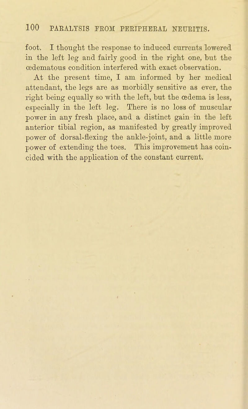 foot. I thought the response to induced currents lowered in the left leg and fairly good in the right one, but the cedematous condition interfered with exact observation. At the present time, I am informed by her medical attendant, the legs are as morbidly sensitive as ever, the right being equally so with the left, but the oedema is less, especially in the left leg. There is no loss of muscular power in any fresh place, and a distinct gain in the left anterior tibial region, as manifested by greatly improved power of dorsal-flexing the ankle-joint, and a little more power of extending the toes. This improvement has coin- cided with the application of the constant current.