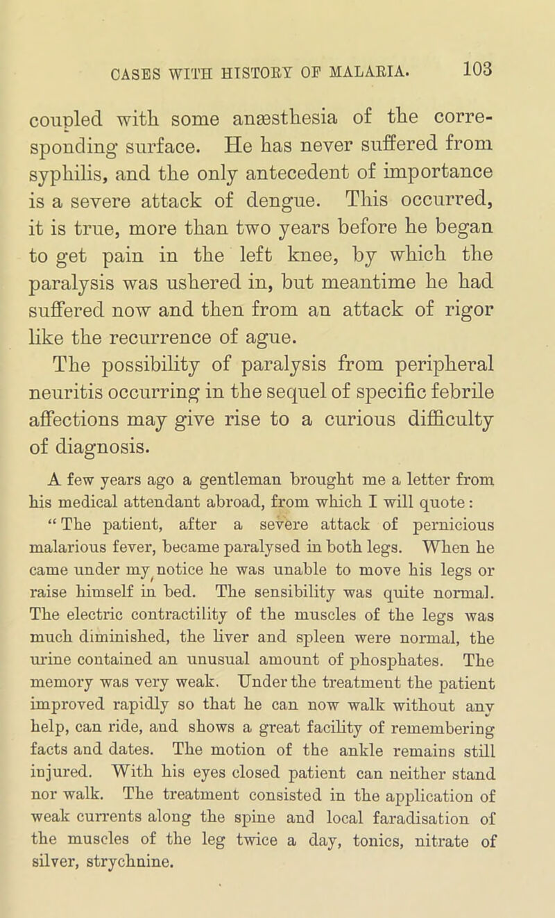 coupled witli some aneestliesia of the corre- sponding surface. He has never suffered from syphilis, and the only antecedent of importance is a severe attack of dengue. This occurred, it is true, more than two years before he began to get pain in the left knee, by which the paralysis was ushered in, but meantime he had suffered now and then from an attack of rigor like the recurrence of ague. The possibility of paralysis from peripheral neuritis occurring in the sequel of specific febrile affections may give rise to a curious difficulty of diagnosis. A few years ago a gentleman brought me a letter from his medical attendant abroad, from which I will quote: “ The patient, after a severe attack of pernicious malarious fever, became paralysed in both legs. When he came under my, notice he was unable to move his legs or raise himself in bed. The sensibility was quite normal. The electric contractility of the muscles of the legs was much diminished, the liver and spleen were normal, the urine contained an unusual amount of phosphates. The memory was very weak. Under the treatment the patient improved rapidly so that he can now walk without anv help, can ride, and shows a great facility of remembering facts and dates. The motion of the ankle remains still injured. With his eyes closed patient can neither stand nor walk. The treatment consisted in the application of weak currents along the spine and local faradisation of the muscles of the leg twice a day, tonics, nitrate of silver, strychnine.