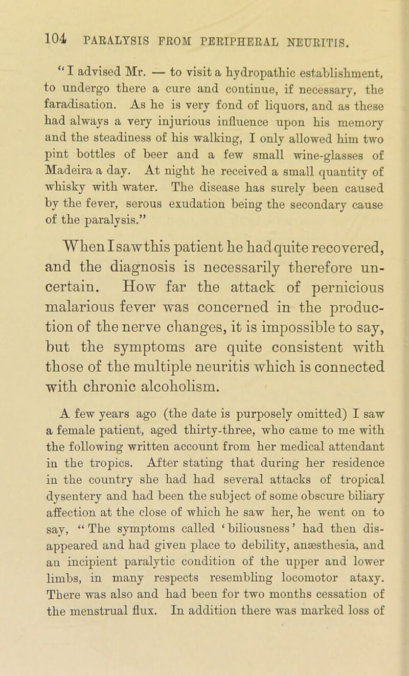 “ I advised Mr. — to visit a hydropathic establishment, to undergo there a cure and continue, if necessary, the faradisation. As he is very fond of liquors, and as these had always a very injurious influence upon his memory and the steadiness of his walking, I only allowed him two pint bottles of beer and a few small wine-glasses of Madeira a day. At night he received a small quantity of whisky with water. The disease has surely been caused by the fever, serous exudation being the secondary cause of the paralysis.” When I sawthis patient he had quite recovered, and the diagnosis is necessarily therefore un- certain. How far the attack of pernicious malarious fever was concerned in the produc- tion of the nerve changes, it is impossible to say, but the symptoms are quite consistent with those of the multiple neuritis which is connected with chronic alcoholism. A few years ago (the date is purposely omitted) I saw a female patient, aged thirty-three, who came to me with the following written account from her medical attendant in the tropics. After stating that during her residence in the country she had had several attacks of tropical dysentery and had been the subject of some obscure biliary affection at the close of which he saw her, he went on to say, “ The symptoms called ‘ biliousness ’ had then dis- appeared and had given place to debility, anaesthesia, and an incipient paralytic condition of the upper and lower limbs, in many respects resembling locomotor ataxy. There was also and had been for two months cessation of the menstrual flux. In addition there was marked loss of