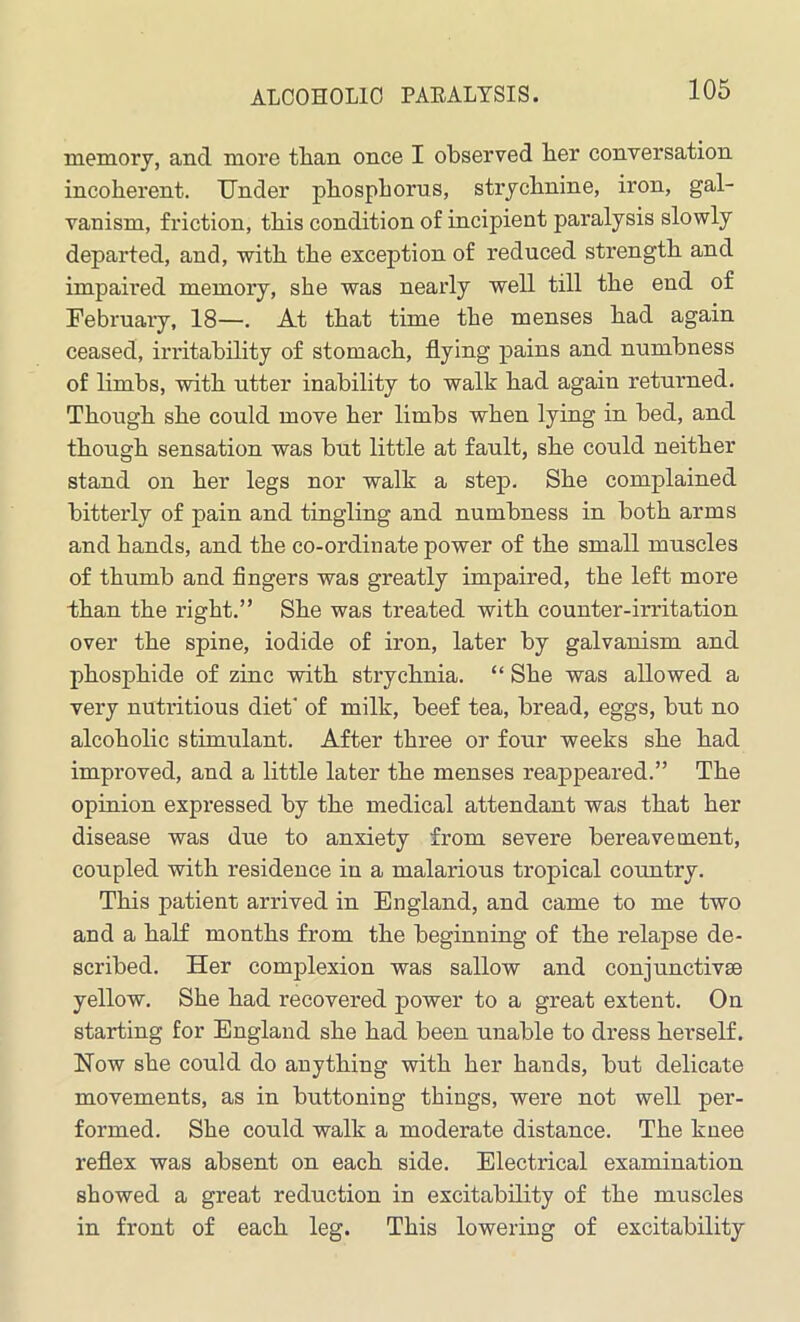 ALCOHOLIC PAEALYSIS. memory, and more than once I observed ber conversation incoherent. Under phosphorus, strychnine, iron, gal- vanism, friction, this condition of incipient paralysis slowly departed, and, with the exception of reduced strength and impaired memory, she was nearly well till the end of February, 18—. At that time the menses had again ceased, irritability of stomach, flying pains and numbness of limbs, with utter inability to walk had again returned. Though she could move her limbs when lying in bed, and though sensation was but little at fault, she could neither stand on her legs nor walk a step. She complained bitterly of pain and tingling and numbness in both arms and hands, and the co-ordinate power of the small muscles of thumb and fingers was greatly impaired, the left more than the right.” She was treated with counter-irritation over the spine, iodide of iron, later by galvanism and phosphide of zinc with strychnia. “ She was allowed a very nutritious diet' of milk, beef tea, bread, eggs, but no alcoholic stimulant. After three or four weeks she had improved, and a little later the menses reappeared.” The opinion expressed by the medical attendant was that her disease was due to anxiety from severe bereavement, coupled with residence in a malarious tropical country. This patient arrived in England, and came to me two and a half months from the beginning of the relapse de- scribed. Her complexion was sallow and conjunctive yellow. She had recovered power to a great extent. On starting for England she had been unable to dress herself. Now she could do anything with her hands, but delicate movements, as in buttoning things, were not well per- formed. She could walk a moderate distance. The knee reflex was absent on each side. Electrical examination showed a great reduction in excitability of the muscles in front of each leg. This lowering of excitability