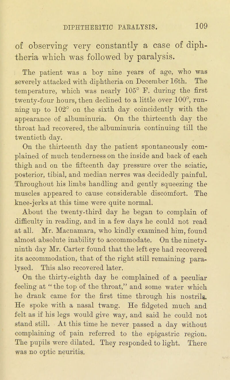 of observing very constantly a case of diph- theria which was followed by paralysis. Tlie patient was a boy nine years of age, who was severely attacked with diphtheria on December 16th. The temperature, which was nearly 105° F. during the first twenty-four hours, then declined to a little over 100°, run- ning up to 102° on the sixth day coincidently with the appearance of albuminuria. On the thirteenth day the throat had recovered, the albuminuria continuing till the twentieth day. On the thirteenth day the patient spontaneously com- plained of much tenderness on the inside and back of each thigh and on the fifteenth day pressure over the sciatic, posterior, tibial, and median nerves was decidedly painful. Throughout his limbs handling and gently squeezing the muscles appeared to cause considerable discomfort. The knee-jerks at this time were quite normal. About the twenty-third day he began to complain of difficulty in reading, and in a few days he could not read at all. Mr. Macnamara, who kindly examined him, found almost absolute inability to accommodate. On the ninety- ninth day Mr. Carter found that the left eye had recovered its accommodation, that of the right still remaining para- lysed. This also recovered later. On the thirty-eighth day he complained of a peculiar feeling at “the top of the throat,” and some water which he drank came for the first time through his nostrils. He spoke with a nasal twang. He fidgeted much and felt as if his legs would give way, and said he could not stand still. At this time he never passed a day without complaining of pain referred to the epigastric region. The pupils were dilated. They responded to light. There was no optic neuritis.