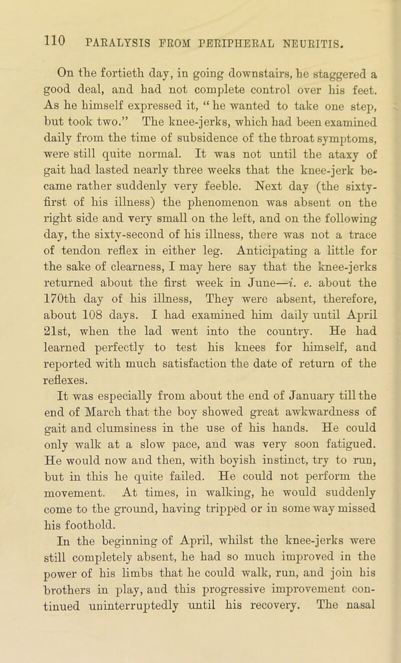 On the fortieth day, in going downstairs, he staggered a good deal, and had not complete control over his feet. As he himself expressed it, “ he wanted to take one step, but took two.” The knee-jerks, which had been examined daily from the time of subsidence of the throat symptoms, were still quite normal. It was not until the ataxy of gait had lasted nearly three weeks that the knee-jerk be- came rather suddenly very feeble. Next day (the sixty- first of his illness) the phenomenon was absent on the right side and very small on the left, and on the following day, the sixty-second of his illness, there was not a trace of tendon reflex in either leg. Anticipating a little for the sake of clearness, I may here say that the knee-jerks returned about the first week in June—i. e. about the 170th day of his illness, They were absent, therefore, about 108 days. I had examined him daily until April 21st, when the lad went into the country. He had learned perfectly to test his knees for himself, and reported with much satisfaction the date of return of the reflexes. It was especially from about the end of January till the end of March that the boy showed great awkwardness of gait and clumsiness in the use of his hands. He could only walk at a slow pace, and was very soon fatigued. He would now and then, with boyish instinct, try to run, but in this he quite failed. He could not perform the movement. At times, in walking, he would suddenly come to the ground, having tripped or in some way missed his foothold. In the beginning of April, whilst the knee-jerks were still completely absent, he had so much improved in the power of his limbs that he could walk, run, and join bis brothers in play, and this progressive improvement con- tinued uninterruptedly until his recovery. The nasal