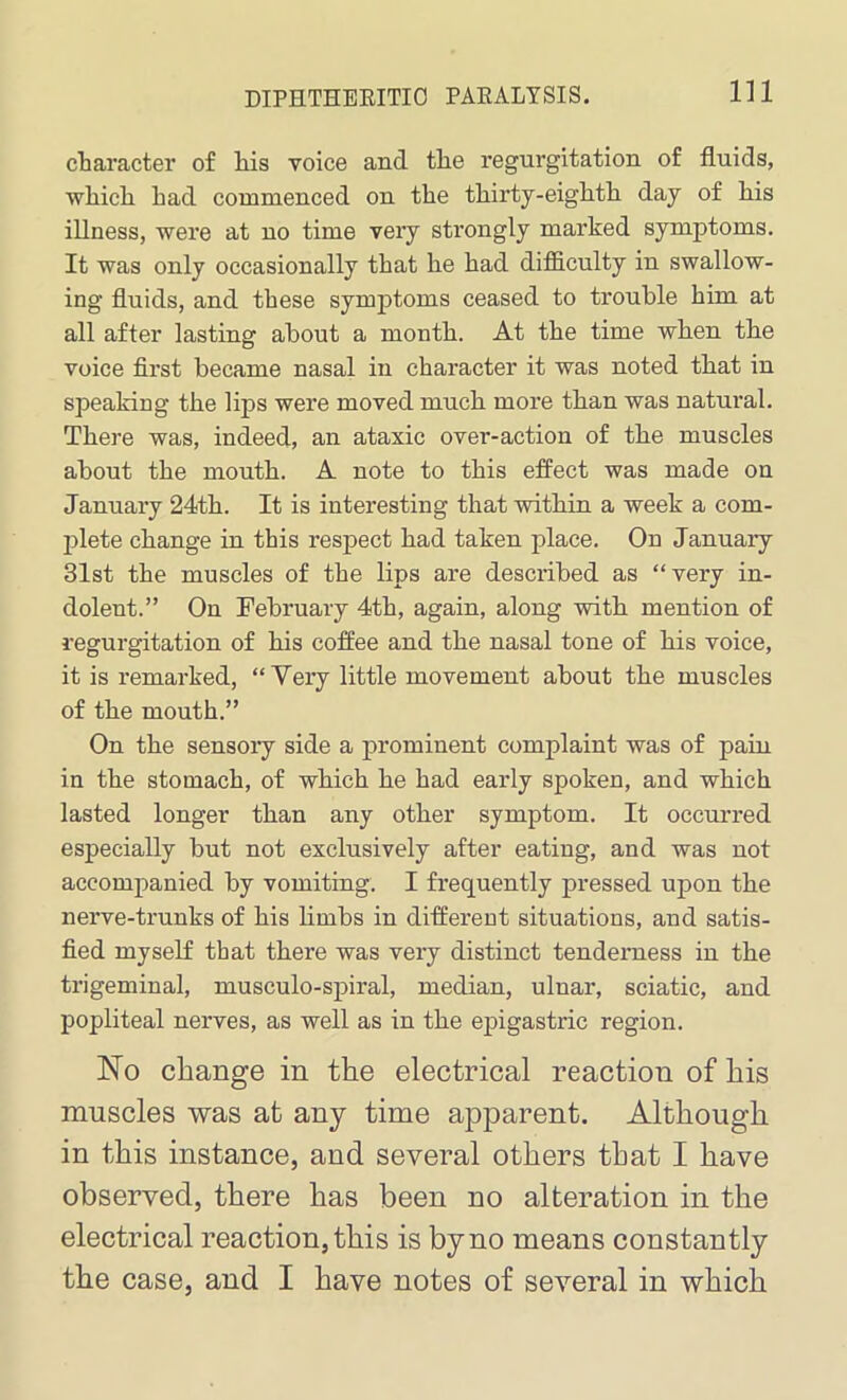 character of liis voice and tlie regurgitation of fluids, which had commenced on the thirty-eighth day of his illness, were at no time very strongly marked symptoms. It was only occasionally that he had difficulty in swallow- ing fluids, and these symptoms ceased to trouble him at all after lasting about a month. At the time when the voice first became nasal in character it was noted that in speaking the lips were moved much more than was natural. There was, indeed, an ataxic over-action of the muscles about the mouth. A note to this effect was made on January 24th. It is interesting that within a week a com- plete change in this respect had taken place. On January 31st the muscles of the lips are described as “very in- dolent.” On February 4th, again, along with mention of regurgitation of his coffee and the nasal tone of his voice, it is remarked, “Very little movement about the muscles of the mouth.” On the sensory side a prominent complaint was of pain in the stomach, of which he had early spoken, and which lasted longer than any other symptom. It occurred especially but not exclusively after eating, and was not accompanied by vomiting. I frequently pressed upon the nerve-trunks of his limbs in different situations, and satis- fied myself that there was very distinct tenderness in the trigeminal, musculo-spiral, median, ulnar, sciatic, and popliteal nerves, as well as in the epigastric region. No change in the electrical reaction of his muscles was at any time apparent. Although in this instance, and several others that I have observed, there has been no alteration in the electrical reaction, this is by no means constantly the case, and I have notes of several in which