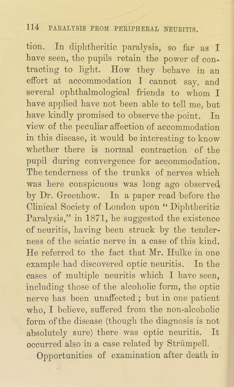 tion. In diphtheritic paralysis, so far as I have seen, the pupils retain the power of con- tracting to light. How they behave in an effort at accommodation I cannot say, and several ophthalmological friends to whom I have applied have not been able to tell me, but have kindly promised to observe the point. In view of the peculiar affection of accommodation in this disease, it would be interesting to know whether there is normal contraction of the pupil during convergence for accommodation. The tenderness of the trunks of nerves which was here conspicuous was long ago observed by Dr. Greenhow. In a paper read before the Clinical Society of London upon “ Diphtheritic Paralysis,” in 1871, he suggested the existence of neuritis, having been struck by the tender- ness of the sciatic nerve in a case of this kind. He referred to the fact that Mr. Hulke in one example had discovered optic neuritis. In the cases of multiple neuritis which I have seen, including those of the alcoholic form, the optic nerve has been unaffected ; but in one patient who, I believe, suffered from the non-alcoholic form of the disease (though the diagnosis is not absolutely sure) there was optic neuritis. It occurred also in a case related by Striimpell. Opportunities of examination after death iu