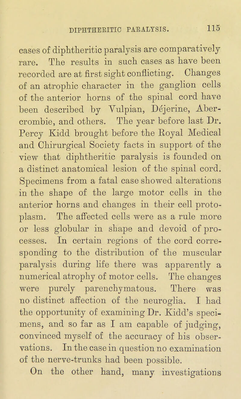 cases of diphtheritic paralysis are comparatively rare. The results in such cases as have been recorded are at first sight conflicting. Changes of an atrophic character in the ganglion cells of the anterior horns of the spinal cord have been described by Yulpian, Dejerine, Aber- crombie, and others. The year before last Dr. Percy Kidd brought before the Poyal Medical and Chirurgical Society facts in support of the view that diphtheritic paralysis is founded on a distinct anatomical lesion of the spinal cord. Specimens from a fatal case showed alterations in the shape of the large motor cells in the anterior horns and changes in their cell proto- plasm. The affected cells were as a rule more or less globular in shape and devoid of pro- cesses. In certain regions of the cord corre- sponding to the distribution of the muscular paralysis during life there was apparently a numerical atrophy of motor cells. The changes were purely parenchymatous. There was no distinct affection of the neuroglia. I had the opportunity of examining Dr. Kidd’s speci- mens, and so far as I am capable of judging, convinced myself of the accuracy of his obser- vations. In the case in question no examination of the nerve-trunks had been possible. On the other hand, many investigations