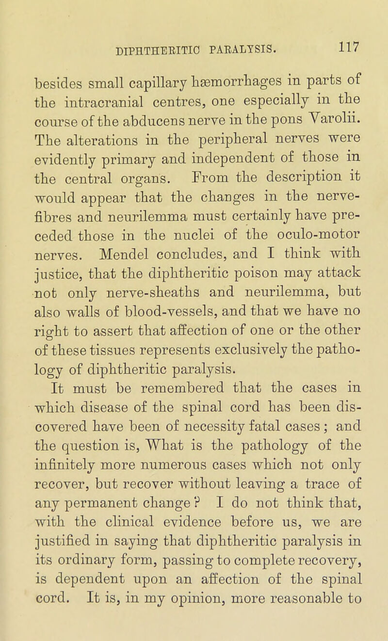 besides small capillary haemorrhages in parts of the intracranial centres, one especially in the course of the abducens nerve in the pons Varolii. The alterations in the peripheral nerves were evidently primary and independent of those in the central organs. From the description it would appear that the changes in the nerve- fibres and neurilemma must certainly have pre- ceded those in the nuclei of the oculo-motor nerves. Mendel concludes, and I think with justice, that the diphtheritic poison may attack not only nerve-sheaths and neurilemma, but also walls of blood-vessels, and that we have no right to assert that affection of one or the other of these tissues represents exclusively the patho- logy of diphtheritic paralysis. It must be remembered that the cases in which disease of the spinal cord has been dis- covered have been of necessity fatal cases ; and the question is, What is the pathology of the infinitely more numerous cases which not only recover, but recover without leaving a trace of any permanent change ? I do not think that, with the clinical evidence before us, we are justified in saying that diphtheritic paralysis in its ordinary form, passing to complete recovery, is dependent upon an affection of the spinal cord. It is, in my opinion, more reasonable to