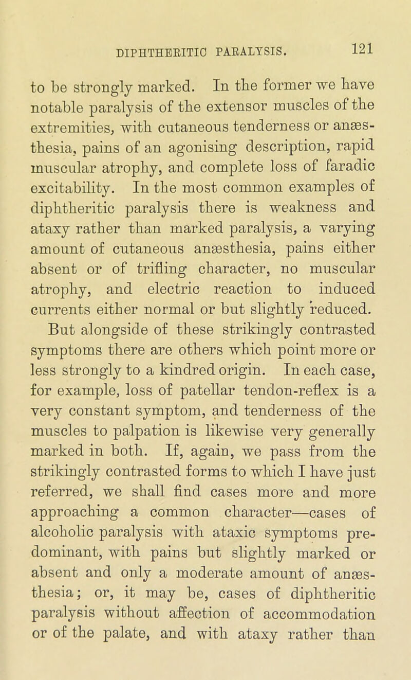 to be strongly marked. In the former we have notable paralysis of the extensor muscles of the extremities, with cutaneous tenderness or anes- thesia, pains of an agonising description, rapid muscular atrophy, and complete loss of faradic excitability. In the most common examples of diphtheritic paralysis there is weakness and ataxy rather than marked paralysis, a varying amount of cutaneous anesthesia, pains either absent or of trifling character, no muscular atrophy, and electric reaction to induced currents either normal or but slightly reduced. But alongside of these strikingly contrasted symptoms there are others which point more or less strongly to a kindred origin. In each case, for example, loss of patellar tendon-reflex is a very constant symptom, and tenderness of the muscles to palpation is likewise very generally marked in both. If, again, we pass from the strikingly contrasted forms to which I have just referred, we shall find cases more and more approaching a common character—cases of alcoholic paralysis with ataxic symptoms pre- dominant, with pains but slightly marked or absent and only a moderate amount of anaes- thesia; or, it may be, cases of diphtheritic paralysis without affection of accommodation or of the palate, and with ataxy rather than