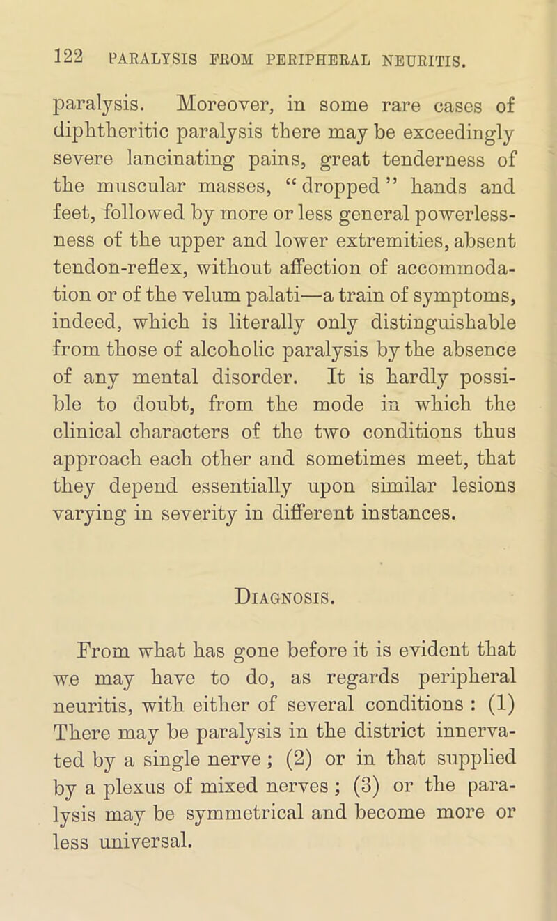 paralysis. Moreover, in some rare cases of diphtheritic paralysis there may be exceedingly severe lancinating pains, great tenderness of the muscular masses, “dropped” hands and feet, followed by more or less general powerless- ness of the upper and lower extremities, absent tendon-reflex, without affection of accommoda- tion or of the velum palati—a train of symptoms, indeed, which is literally only distinguishable from those of alcoholic paralysis by the absence of any mental disorder. It is hardly possi- ble to doubt, from the mode in which the clinical characters of the two conditions thus approach each other and sometimes meet, that they depend essentially upon similar lesions varying in severity in different instances. Diagnosis. From what has gone before it is evident that we may have to do, as regards peripheral neuritis, with either of several conditions : (1) There may be paralysis in the district innerva- ted by a single nerve; (2) or in that supplied by a plexus of mixed nerves ; (3) or the para- lysis may be symmetrical and become more or less universal.