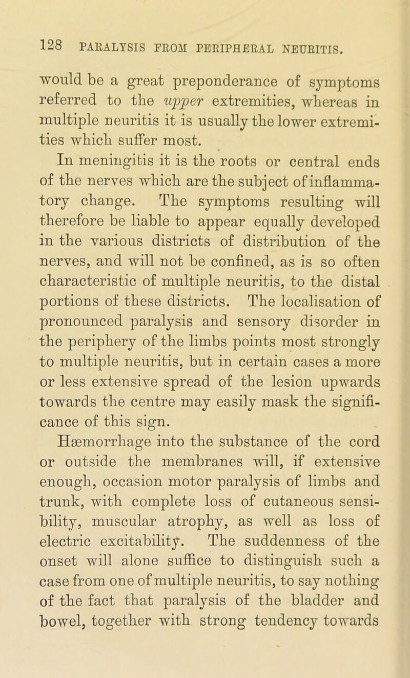 would be a great preponderance of symptoms referred to the upper extremities, whereas in multiple neuritis it is usually the lower extremi- ties which suffer most. In meningitis it is the roots or central ends of the nerves which are the subject of inflamma- tory change. The symptoms resulting will therefore be liable to appear equally developed in the various districts of distribution of the nerves, and will not be confined, as is so often characteristic of multiple neuritis, to the distal portions of these districts. The localisation of pronounced paralysis and sensory disorder in the periphery of the limbs points most strongly to multiple neuritis, but in certain cases a more or less extensive spread of the lesion upwards towards the centre may easily mask the signifi- cance of this sign. Heemorrhage into the substance of the cord or outside the membranes will, if extensive enough, occasion motor paralysis of limbs and trunk, with complete loss of cutaneous sensi- bility, muscular atrophy, as well as loss of electric excitability. The suddenness of the onset will alone suffice to distinguish such a case from one of multiple neuritis, to say nothing of the fact that paralysis of the bladder and bowel, together with strong tendency towards