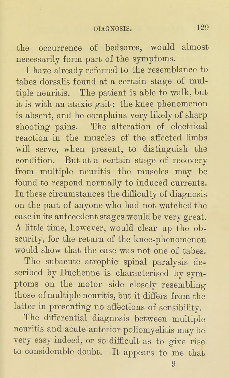 the occurrence of bedsores, would almost necessarily form part of the symptoms. I have already referred to the resemblance to tabes dorsalis found at a certain stage of mul- tiple neuritis. The patient is able to walk, but it is with an ataxic gait; the knee phenomenon is absent, and he complains very likely of sharp shooting pains. The alteration of electrical reaction in the muscles of the affected limbs will serve, when present, to distinguish the condition. But at a certain stage of recovery from multiple neuritis the muscles may be found to respond normally to induced currents. In these circumstances the difficulty of diagnosis on the part of anyone who had not watched the case in its antecedent stages would be very great. A little time, however, would clear up the ob- scurity, for the return of the knee-phenomenon would show that the case was not one of tabes. The subacute atrophic spinal paralysis de- scribed by Duchenne is characterised by sym- ptoms on the motor side closely resembling those of multiple neuritis, but it differs from the latter in presenting no affections of sensibility. The differential diagnosis between multiple neuritis and acute anterior poliomyelitis may be very easy indeed, or so difficult as to give rise to considerable doubt. It appears to me that 9