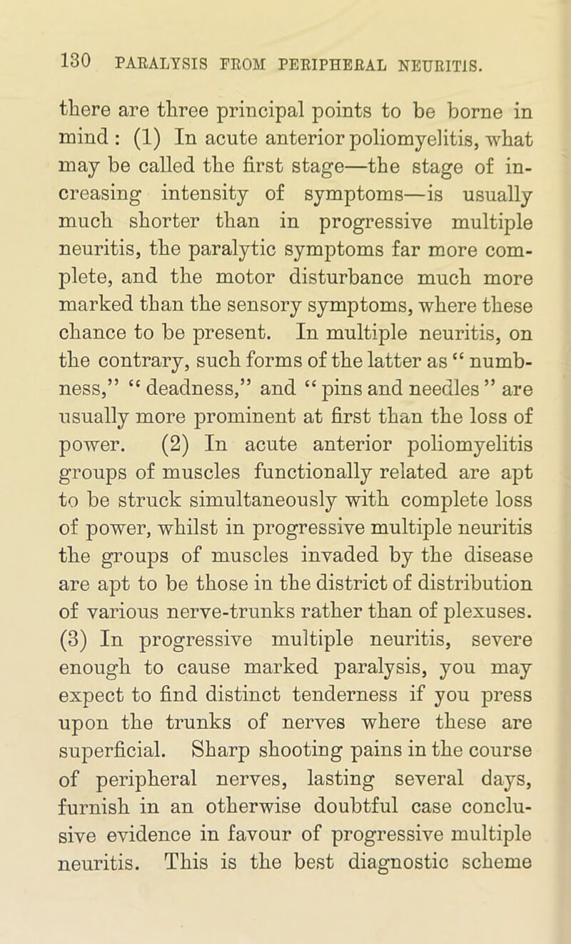 there are three principal points to be borne in mind : (1) In acute anterior poliomyelitis, what may be called the first stage—the stage of in- creasing intensity of symptoms—is usually much shorter than in progressive multiple neuritis, the paralytic symptoms far more com- plete, and the motor disturbance much more marked than the sensory symptoms, where these chance to be present. In multiple neuritis, on the contrary, such forms of the latter as “ numb- ness,” “ deadness,” and “ pins and needles ” are usually more prominent at first than the loss of power. (2) In acute anterior poliomyelitis groups of muscles functionally related are apt to be struck simultaneously with complete loss of power, whilst in progressive multiple neuritis the groups of muscles invaded by the disease are apt to be those in the district of distribution of various nerve-trunks rather than of plexuses. (3) In progressive multiple neuritis, severe enough to cause marked paralysis, you may expect to find distinct tenderness if you press upon the trunks of nerves where these are superficial. Sharp shooting pains in the course of peripheral nerves, lasting several days, furnish in an otherwise doubtful case conclu- sive evidence in favour of progressive multiple neuritis. This is the best diagnostic scheme