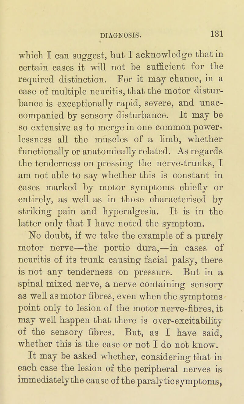 which I can suggest, but I acknowledge that in certain cases it will not be sufficient for the required distinction. For it may cbance, in a case of multiple neuritis, that the motor distur- bance is exceptionally rapid, severe, and unac- companied by sensory disturbance. It may be so extensive as to merge in one common power- lessness all the muscles of a limb, whether functionally or anatomically related. As regards the tenderness on pressing the nerve-trunks, I am not able to say whether this is constant in cases marked by motor symptoms chiefly or entirely, as well as in those characterised by striking pain and hyperalgesia. It is in the latter only that I have noted the symptom. No doubt, if we take the example of a purely motor nerve—the portio dura,—in cases of neuritis of its trunk causing facial palsy, there is not any tenderness on pressure. But in a spinal mixed nerve, a nerve containing sensory as well as motor fibres, even when the symptoms point only to lesion of the motor nerve-fibres, it may well happen that there is over-excitability of the sensory fibres. But, as I have said, whether this is the case or not I do not know. It may be asked whether, considering that in each case the lesion of the peripheral nerves is immediately the cause of the paralytic symptoms,