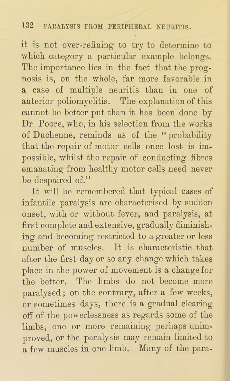 ifc is not over-refining to try to determine to which category a particular example belongs. The importance lies in the fact that the prog- nosis is, on the whole, far more favorable in a case of multiple neuritis than in one of anterior poliomyelitis. The explanation of this cannot be better put than it has been done by Dr. Poore, who, in his selection from the works of Duchenne, reminds us of the £t probability that the repair of motor cells once lost is im- possible, whilst the repair of conducting fibres emanating from healthy motor cells need never be despaired of.” It will be remembered that typical cases of infantile paralysis are characterised by sudden onset, with or without fever, and paralysis, at first complete and extensive, gradually diminish- ing and becoming restricted to a greater or less number of muscles. It is characteristic that after the first day or so any change which takes place in the power of movement is a change for the better. The limbs do not become more paralysed; on the contrary, after a few weeks, or sometimes days, there is a gradual clearing off of the powerlessness as regards some of the limbs, one or more remaining perhaps unim- proved, or the paralysis may remain limited to a few muscles in one limb. Many of the para-