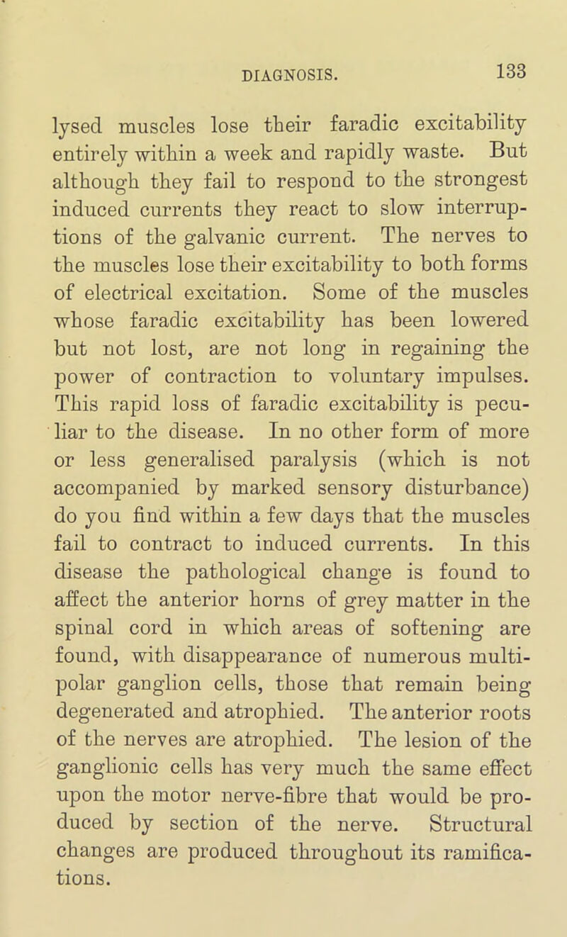 lysed muscles lose their faradic excitability entirely within a week and rapidly waste. But although they fail to respond to the strongest induced currents they react to slow interrup- tions of the galvanic current. The nerves to the muscles lose their excitability to both forms of electrical excitation. Some of the muscles whose faradic excitability has been lowered but not lost, are not long in regaining the power of contraction to voluntary impulses. This rapid loss of faradic excitability is pecu- liar to the disease. In no other form of more or less generalised paralysis (which is not accomjianied by marked sensory disturbance) do you find within a few days that the muscles fail to contract to induced currents. In this disease the pathological change is found to affect the anterior horns of grey matter in the spinal cord in which areas of softening are found, with disappearance of numerous multi- polar ganglion cells, those that remain being- degenerated and atrophied. The anterior roots of the nerves are atrophied. The lesion of the ganglionic cells has very much the same effect upon the motor nerve-fibre that would be pro- duced by section of the nerve. Structural changes are produced throughout its ramifica- tions.