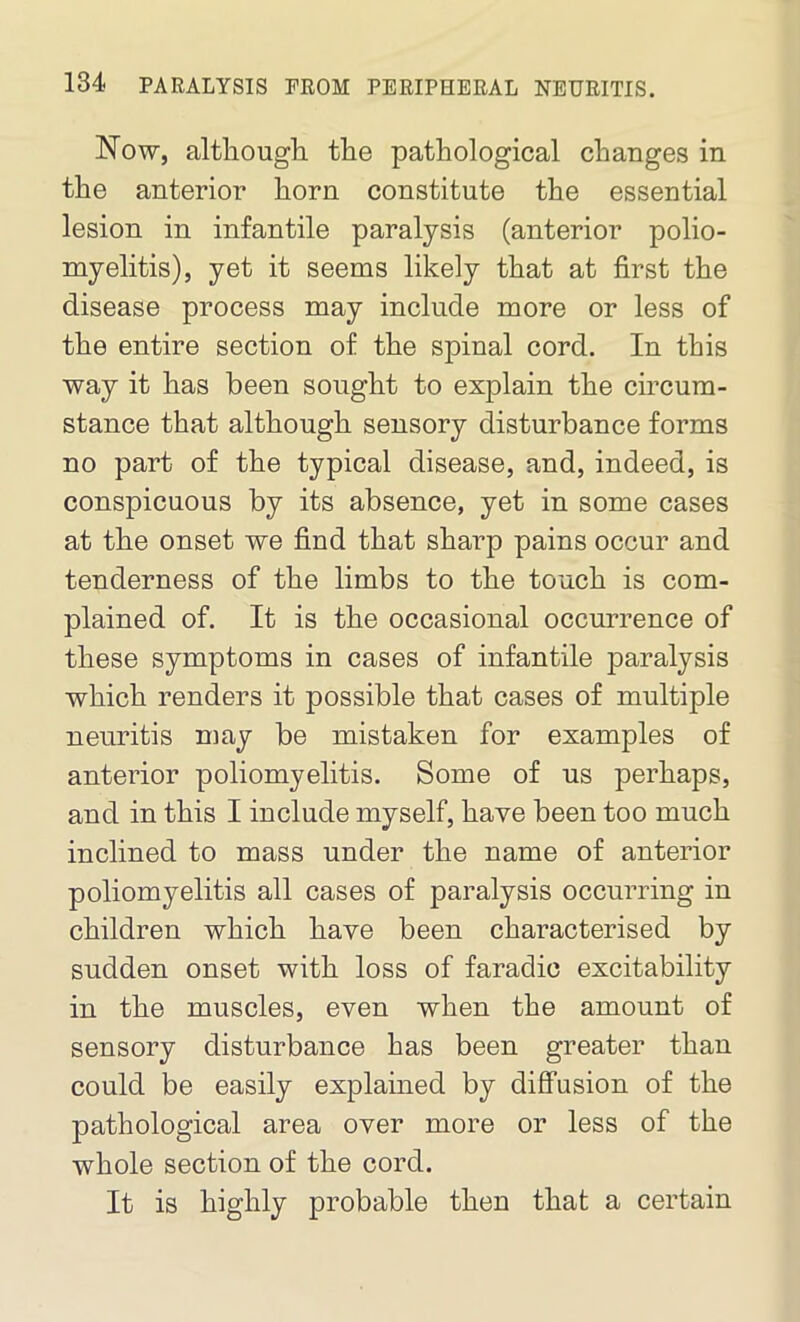 Now, although the pathological changes in the anterior horn constitute the essential lesion in infantile paralysis (anterior polio- myelitis), yet it seems likely that at first the disease process may include more or less of the entire section of the spinal cord. In this way it has been sought to explain the circum- stance that although sensory disturbance forms no part of the typical disease, and, indeed, is conspicuous by its absence, yet in some cases at the onset we find that sharp pains occur and tenderness of the limbs to the touch is com- plained of. It is the occasional occurrence of these symptoms in cases of infantile paralysis which renders it possible that cases of multiple neuritis may be mistaken for examples of anterior poliomyelitis. Some of us perhaps, and in this I include myself, have been too much inclined to mass under the name of anterior poliomyelitis all cases of paralysis occurring in children which have been characterised by sudden onset with loss of faradic excitability in the muscles, even when the amount of sensory disturbance has been greater than could be easily explained by diffusion of the pathological area over more or less of the whole section of the cord. It is highly probable then that a certain