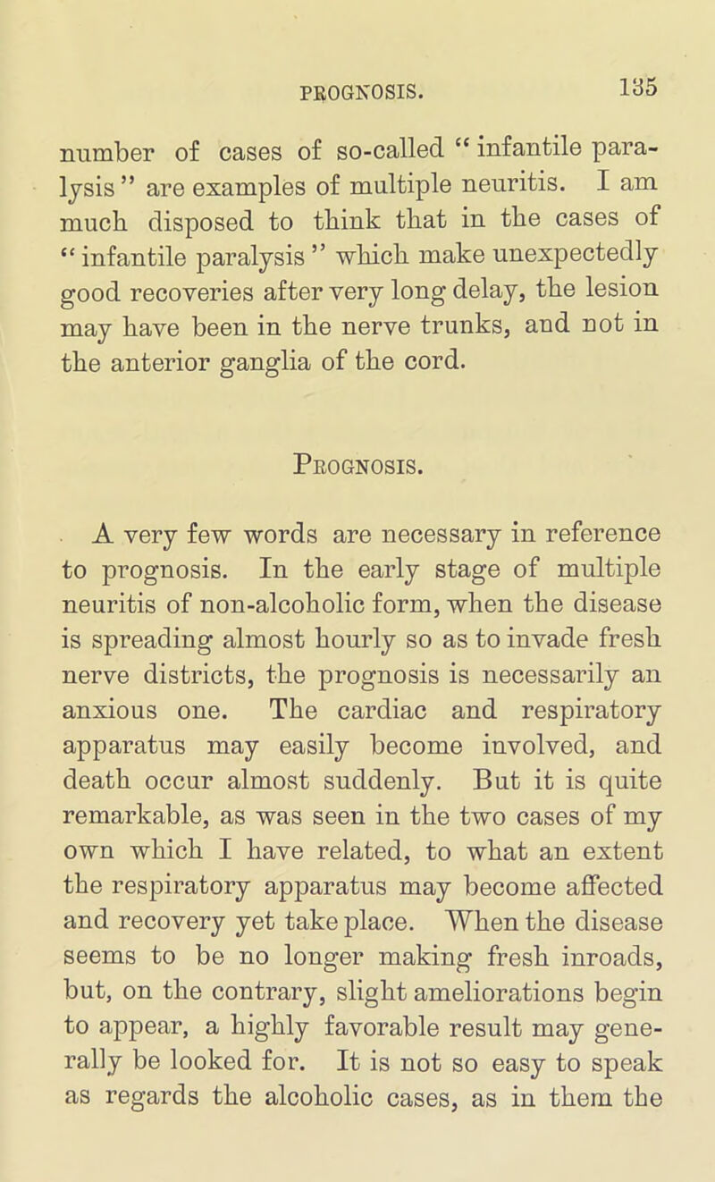 number of cases of so-called “ infantile para- lysis” are examples of multiple neuritis. I am much disposed to think that in the cases of “ infantile paralysis ” which make unexpectedly good recoveries after very long delay, the lesion may have been in the nerve trunks, and not in the anterior ganglia of the cord. Prognosis. A very few words are necessary in reference to prognosis. In the early stage of multiple neuritis of non-alcoholic form, when the disease is spreading almost hourly so as to invade fresh nerve districts, the prognosis is necessarily an anxious one. The cardiac and respiratory apparatus may easily become involved, and death occur almost suddenly. But it is quite remarkable, as was seen in the two cases of my own which I have related, to what an extent the respiratory apparatus may become affected and recovery yet take place. When the disease seems to be no longer making fresh inroads, but, on the contrary, slight ameliorations begin to appear, a highly favorable result may gene- rally be looked for. It is not so easy to speak as regards the alcoholic cases, as in them the