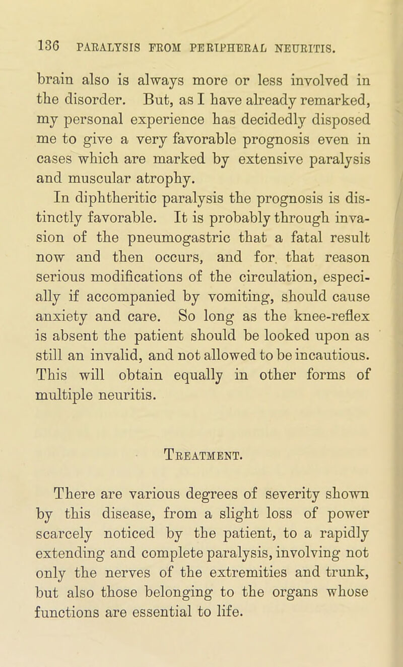 brain also is always more or less involved in the disorder. But, as I have already remarked, my personal experience has decidedly disposed me to give a very favorable prognosis even in cases which are marked by extensive paralysis and muscular atrophy. In diphtheritic paralysis the prognosis is dis- tinctly favorable. It is probably through inva- sion of the pneumogastric that a fatal result now and then occurs, and for. that reason serious modifications of the circulation, especi- ally if accompanied by vomiting, should cause anxiety and care. So long as the knee-reflex is absent the patient should be looked upon as still an invalid, and not allowed to be incautious. This will obtain equally in other forms of multiple neuritis. Treatment. There are various degrees of severity shown by this disease, from a slight loss of power scarcely noticed by the patient, to a rapidly extending and complete paralysis, involving not only the nerves of the extremities and trunk, but also those belonging to the organs whose functions are essential to life.