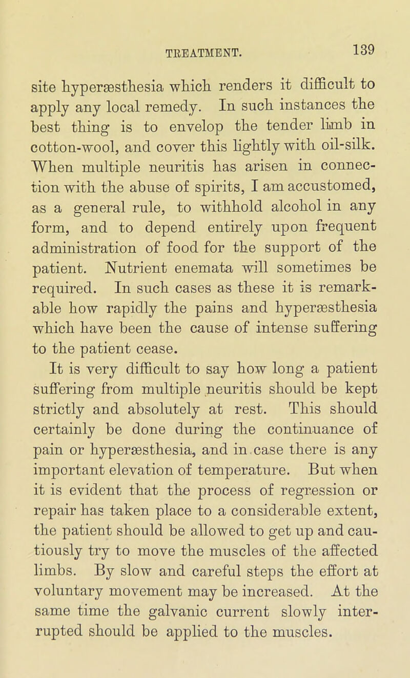 site hypermsthesia which renders it difficult to apply any local remedy. In such instances the best thing is to envelop the tender limb in cotton-wool, and cover this lightly with oil-silk. When multiple neuritis has arisen in connec- tion with the abuse of spirits, I am accustomed, as a general rule, to withhold alcohol in any form, and to depend entirely upon frequent administration of food for the support of the patient. Nutrient enemata will sometimes be required. In such cases as these it is remark- able how rapidly the pains and hypermsthesia which have been the cause of intense suffering to the patient cease. It is very difficult to say how long a patient suffering from multiple neuritis should be kept strictly and absolutely at rest. This should certainly be done during the continuance of pain or hypersesthesia, and in case there is any important elevation of temperature. But when it is evident that the process of regression or repair has taken place to a considerable extent, the patient should be allowed to get up and cau- tiously try to move the muscles of the affected limbs. By slow and careful steps the effort at voluntary movement may be increased. At the same time the galvanic current slowly inter- rupted should be applied to the muscles.