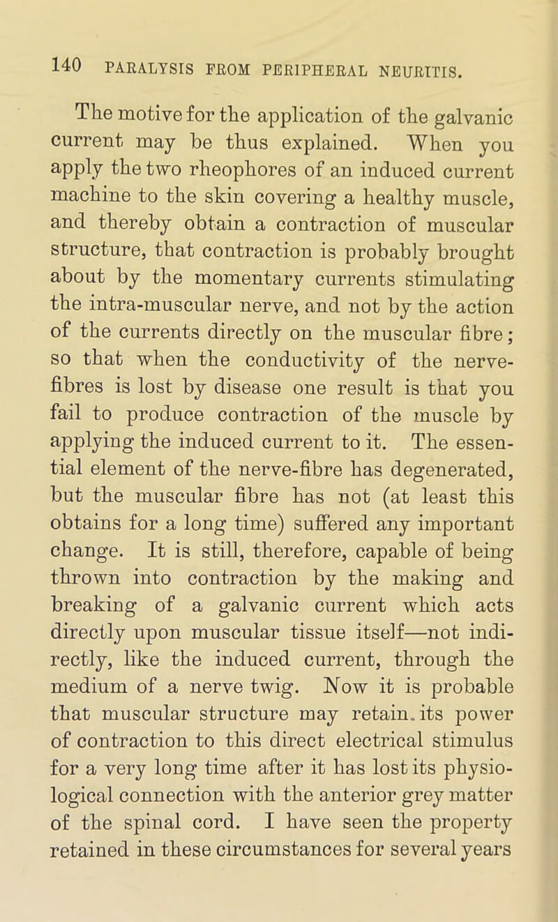 The motive for the application of the galvanic current may be thus explained. When you apply the two rheophores of an induced current machine to the skin covering a healthy muscle, and thereby obtain a contraction of muscular structure, that contraction is probably brought about by the momentary currents stimulating the intra-muscular nerve, and not by the action of the currents directly on the muscular fibre; so that when the conductivity of the nerve- fibres is lost by disease one result is that you fail to produce contraction of the muscle by applying the induced current to it. The essen- tial element of the nerve-fibre has degenerated, but the muscular fibre has not (at least this obtains for a long time) suffered any important change. It is still, therefore, capable of being thrown into contraction by the making and breaking of a galvanic current which acts directly upon muscular tissue itself—not indi- rectly, like the induced current, through the medium of a nerve twig. Now it is probable that muscular structure may retain, its power of contraction to this direct electrical stimulus for a very long time after it has lost its physio- logical connection with the anterior grey matter of the spinal cord. I have seen the property retained in these circumstances for several years