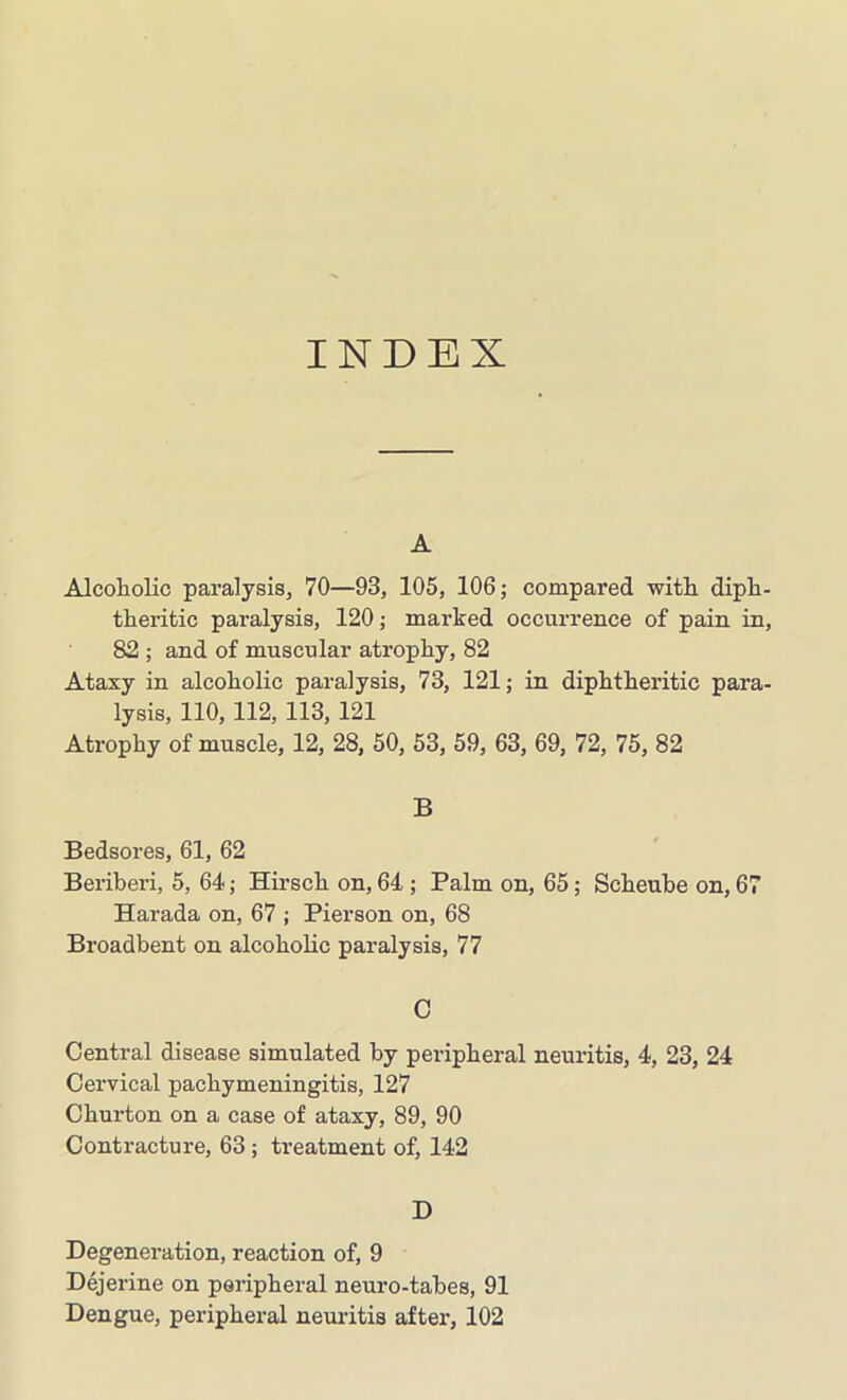 INDEX A Alcoholic paralysis, 70—93, 105, 106; compared with diph- theritic paralysis, 120; marked occurrence of pain in, 82 ; and of muscular atrophy, 82 Ataxy in alcoholic paralysis, 73, 121; in diphtheritic para- lysis, 110, 112, 113, 121 Atrophy of muscle, 12, 28, 50, 53, 59, 63, 69, 72, 75, 82 B Bedsores, 61, 62 Beriberi, 5, 64; Hirsch on, 64 ; Palm on, 65; Scheube on, 67 Harada on, 67 ; Pierson on, 68 Broadbent on alcoholic paralysis, 77 C Central disease simulated by peripheral neuritis, 4, 23, 24 Cervical pachymeningitis, 127 Churton on a case of ataxy, 89, 90 Contracture, 63; treatment of, 142 D Degeneration, reaction of, 9 Dejerine on peripheral neuro-tabes, 91 Dengue, peripheral neuritis after, 102