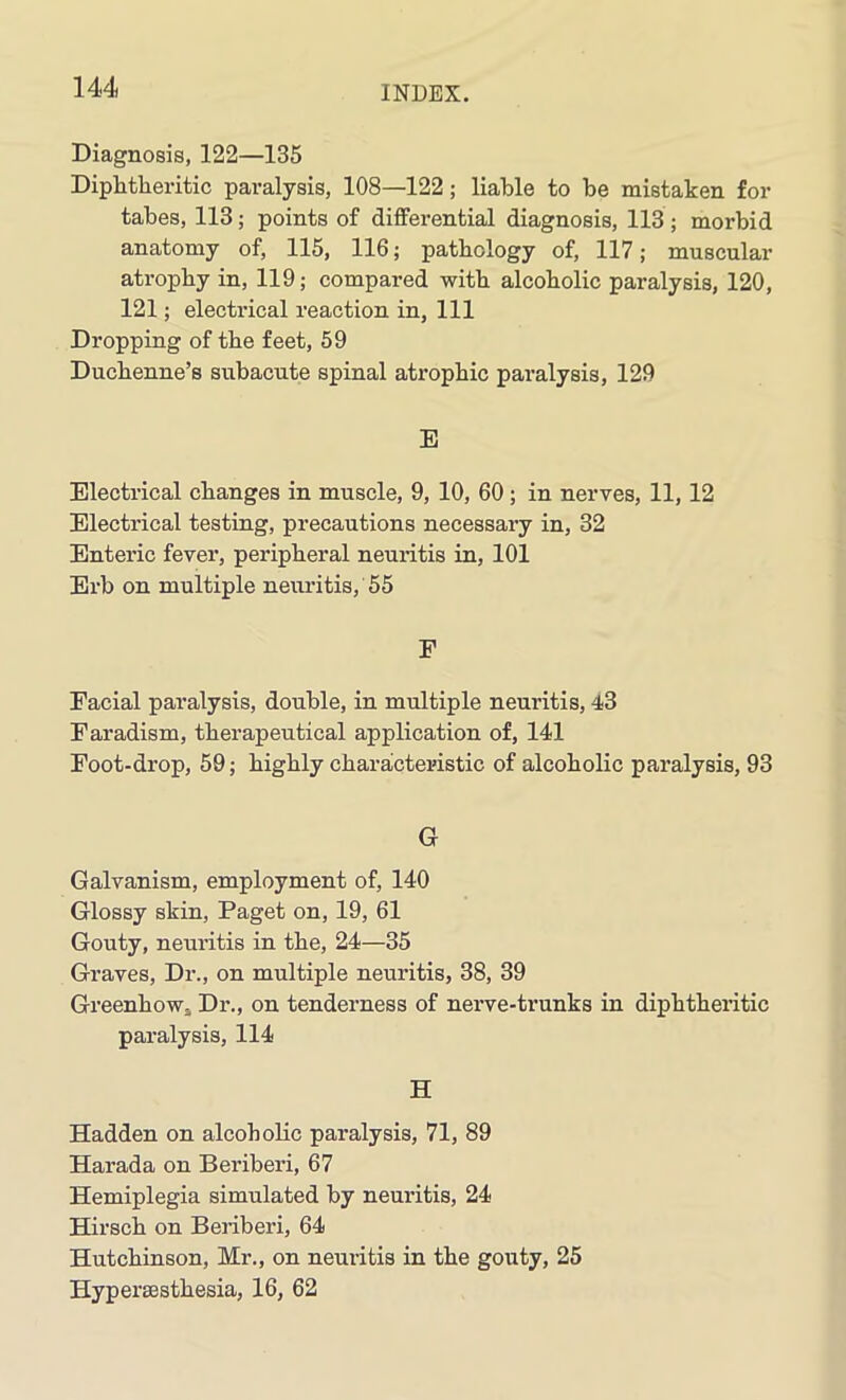 Diagnosis, 122—135 Diphtheritic paralysis, 108—122 ; liable to be mistaken for tabes, 113; points of differential diagnosis, 113; morbid anatomy of, 115, 116; pathology of, 117; muscular atrophy in, 119; compared with alcoholic paralysis, 120, 121; electrical reaction in. 111 Dropping of the feet, 59 Duchenne’s subacute spinal atrophic paralysis, 129 E Electrical changes in muscle, 9, 10, 60; in nerves, 11, 12 Electrical testing, precautions necessary in, 32 Enteric fever, peripheral neuritis in, 101 Erb on multiple neuritis, 55 F Facial paralysis, double, in multiple neuritis, 43 Faradism, therapeutical application of, 141 Foot-drop, 59; highly characteristic of alcoholic paralysis, 93 G Galvanism, employment of, 140 Glossy skin, Paget on, 19, 61 Gouty, neuritis in the, 24—35 Graves, Dr., on multiple neuritis, 38, 39 Greenhow. Dr., on tenderness of nerve-trunks in diphtheritic paralysis, 114 H Hadden on alcoholic paralysis, 71, 89 Harada on Beriberi, 67 Hemiplegia simulated by neuritis, 24 Hirsch on Beriberi, 64 Hutchinson, Mr., on neuritis in the gouty, 25 Hyperaesthesia, 16, 62