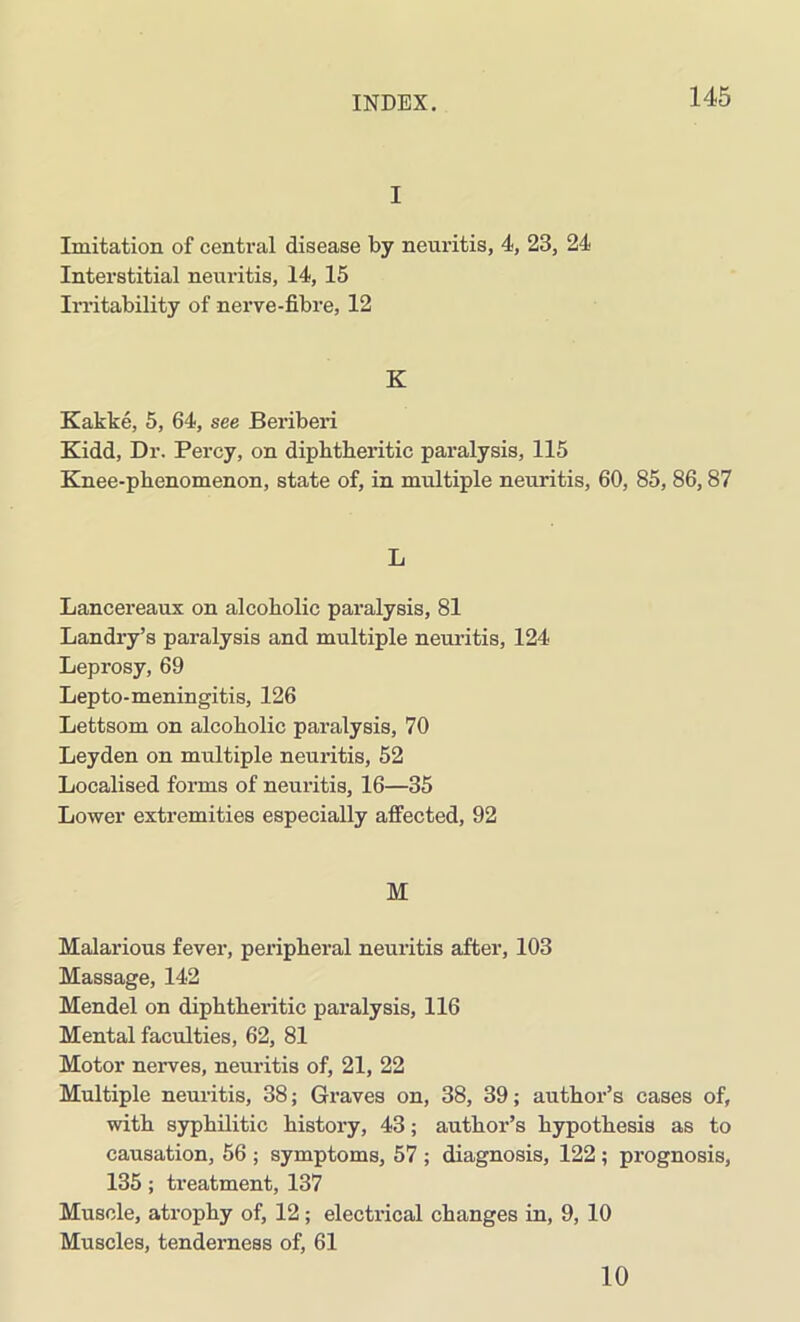 I Imitation of central disease by neuritis, 4, 23, 24 Interstitial neuritis, 14, 15 Irritability of nerve-fibre, 12 K Kakke, 5, 64, see Beriberi Kidd, Dr. Percy, on diphtheritic paralysis, 115 Knee-phenomenon, state of, in multiple neuritis, 60, 85, 86,87 L Lancereaux on alcoholic paralysis, 81 Landry’s paralysis and multiple neuritis, 124 Leprosy, 69 Lepto-meningitis, 126 Lettsom on alcoholic paralysis, 70 Leyden on multiple neuritis, 52 Localised forms of neuritis, 16—35 Lower extremities especially affected, 92 M Malarious fever, peripheral neuritis after, 103 Massage, 142 Mendel on diphtheritic paralysis, 116 Mental faculties, 62, 81 Motor nerves, neuritis of, 21, 22 Multiple neuritis, 38; Graves on, 38, 39; author’s cases of, with syphilitic history, 43; author’s hypothesis as to causation, 56 ; symptoms, 57 ; diagnosis, 122 ; prognosis, 135 ; treatment, 137 Muscle, atrophy of, 12; electrical changes in, 9, 10 Muscles, tenderness of, 61 10