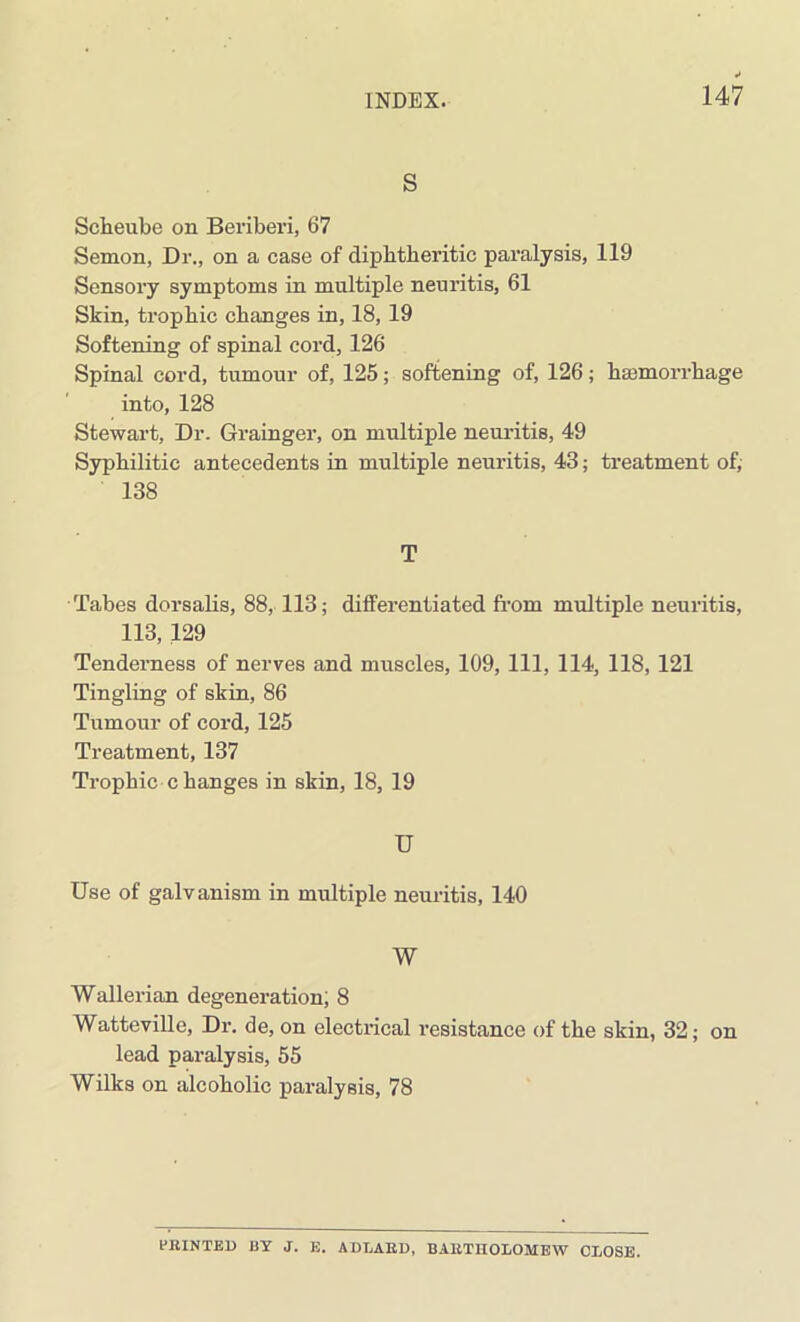 S Sckeube on Beriberi, 67 Semon, Dr., on a case of diphtheritic paralysis, 119 Sensory symptoms in multiple neuritis, 61 Skin, trophic changes in, 18, 19 Softening of spinal cord, 126 Spinal cord, tumour of, 125; softening of, 126; ha3morrhage into, 128 Stewart, Dr. Grainger, on multiple neuritis, 49 Syphilitic antecedents in multiple neuritis, 43; treatment of, 138 T Tabes dorsalis, 88, 113; differentiated from multiple neuritis, 113, 129 Tenderness of nerves and muscles, 109, 111, 114, 118, 121 Tingling of skin, 86 Tumour of cord, 125 Treatment, 137 Trophic changes in skin, 18, 19 U Use of galvanism in multiple neuritis, 140 W Wallerian degeneration; 8 Watteville, Dr. de, on electrical resistance of the skin, 32; on lead paralysis, 55 Wilks on alcoholic paralysis, 78 BRINTED BY J. E. ADLARD, BARTHOLOMEW CLOSE.