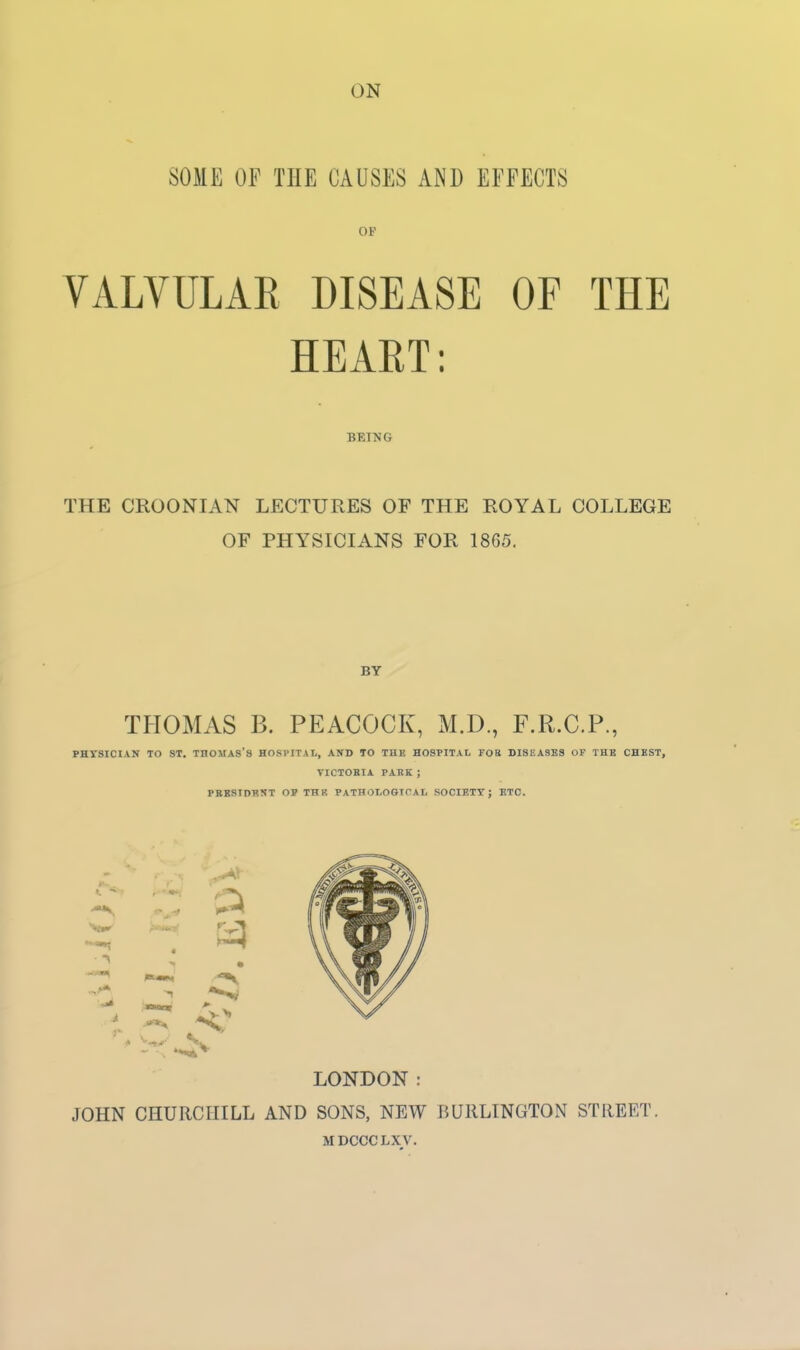 SOME OF THE CAUSES AND EFFECTS OF VALVULAR DISEASE OF THE HEART: BEING THE CROONIAN LECTURES OF THE ROYAL COLLEGE OF PHYSICIANS FOR 1865. BY THOMAS B. PEACOCK, M.D., F.R.C.P., PHYSICIAN TO ST. THOMAS'S HOSPITAL, AND 10 THE HOSPITAL FOR DISEASES OF THB CHEST, TICTOBIA PARK ; PBBSIDUNT OP THR PATHOLOGICAL SOCIETY J ETC. LONDON: JOHN CHURCHILL AND SONS, NEW BURLINGTON STREET. MDCCCLXV.