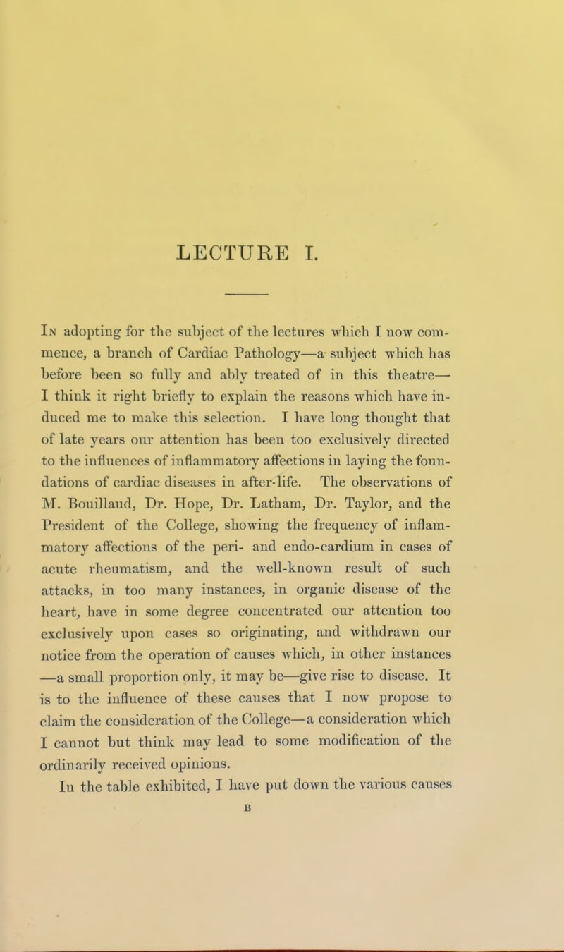 In adopting for tlic subject of the lectures which I now com- mence, a branch of Cardiac Pathology—a subject which has before been so fully and ably treated of in this theatre— I think it right briefly to explain the reasons which have in- duced me to make this selection. I have long thought that of late years our attention has been too exclusively directed to the influences of inflammatoiy affections in laying the foun- dations of cardiac diseases in after-life. The observations of M. Bouillaud, Dr. Hope, Dr. Latham, Dr. Taylor, and the President of the College, showing the frequency of inflam- matory affections of the peri- and endo-cardium in cases of acute rheumatism, and the well-known result of such attacks, in too many instances, in organic disease of the heart, have in some degree concentrated our attention too exclusively upon cases so originating, and withdrawn our notice from the operation of causes which, in other instances —a small proportion only, it may be—give rise to disease. It is to the influence of these causes that I now propose to claim the consideration of the College—a consideration which I cannot but think may lead to some modification of the ordinarily received opinions. In the table exhibited, I have put down the various causes B