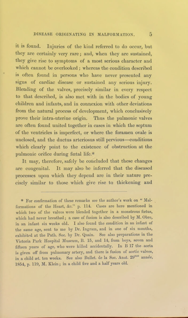 it is found. Injuries of the kind referred to do occur, but they are certainly very rare; and, when they are sustained, ^^6y give rise to symptoms of a most serious character and which cannot be overlooked; whereas the condition described is often found in persons who have never presented any signs of cardiac disease or sustained any serious injury. Blending of the valves, precisely similar in every respect to that described, is also met with in the bodies of young children and infants, and in connexion with other deviations from the natural process of development, which conclusively prove their intra-uterine origin. Thus the pulmonic valves are often found united together in cases in which the septum of the ventricles is imperfect, or where the foramen ovale is unclosed, and the ductus arteriosus still pervious—conditions which clearly point to the existence of obstruction at the pulmonic orifice during foetal life.* It may, therefore, safely be concluded that these changes are congenital. It may also be inferred that the diseased processes upon which they depend are in their nature pre- cisely similar to those which give rise to thickening and * For confirmation of these remarks see the author's work on  Mal- formations of the Heart, &c. p. 114. Cases are here mentioned in which two of the valves were blended together in a monstrous foetus, which had never breathed; a case of fusion is also described by M. Obre, in an infant six weeks old. I also found the condition in an infant of the same age, sent to me by Dr. Ingram, and in one of six months, exhibited at the Path. Soc. by Dr. Quain. See also preparations in the Victoria Park Hospital Museum, B. 15, and 14, from boys, seven and fifteen years of age, who were killed accidentally. In B 17 the aorta is given off from pulmonary artery, and there is fusion of aortic valves, in a child set. ten weeks. See also Bullet, de la Soc. Anat. 29™° annee, 1854, p. 119, M. Klein; in a child five and a half years old.