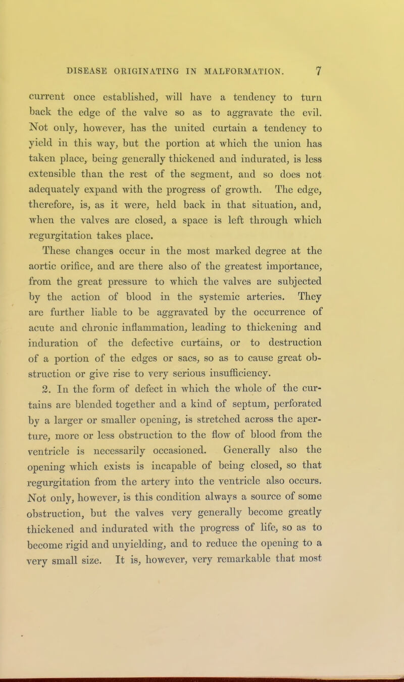 current once established, will have a tendency to turn back the edge of the valve so as to aggravate the evil. Not only, however, has the united cui'tain a tendency to yield in this way, but the portion at which the union has taken place, being generally thickened, and indurated, is less extensible than the rest of the segment, and so does not adequately expand with the progress of growth. The edge, therefore, is, as it were, held back in that situation, and, when the valves are closed, a space is left through which regurgitation takes place. These changes occur in the most marked degree at the aortic orifice, and are there also of the greatest importance, from the great pressure to which the valves are subjected by the action of blood in the systemic arteries. They are further liable to be aggravated by the occurrence of acute and chronic inflammation, leading to thickening and induration of the defective curtains, or to destruction of a portion of the edges or sacs, so as to cause great ob- struction or give rise to very serious insufficiency. 2. In the form of defect in which the whole of the cur- tains are blended together and a kind of septum, perforated by a larger or smaller opening, is stretched across the aper- ture, more or less obstruction to the flow of blood from the ventricle is necessarily occasioned. Generally also the opening which exists is incapable of being closed, so that regurgitation from the artery into the ventricle also occurs. Not only, however, is this condition always a source of some obstruction, but the valves very generally become greatly thickened and indurated with the progress of life, so as to become rigid and unyielding, and to reduce the opening to a very small size. It is, however, very remarkable that most