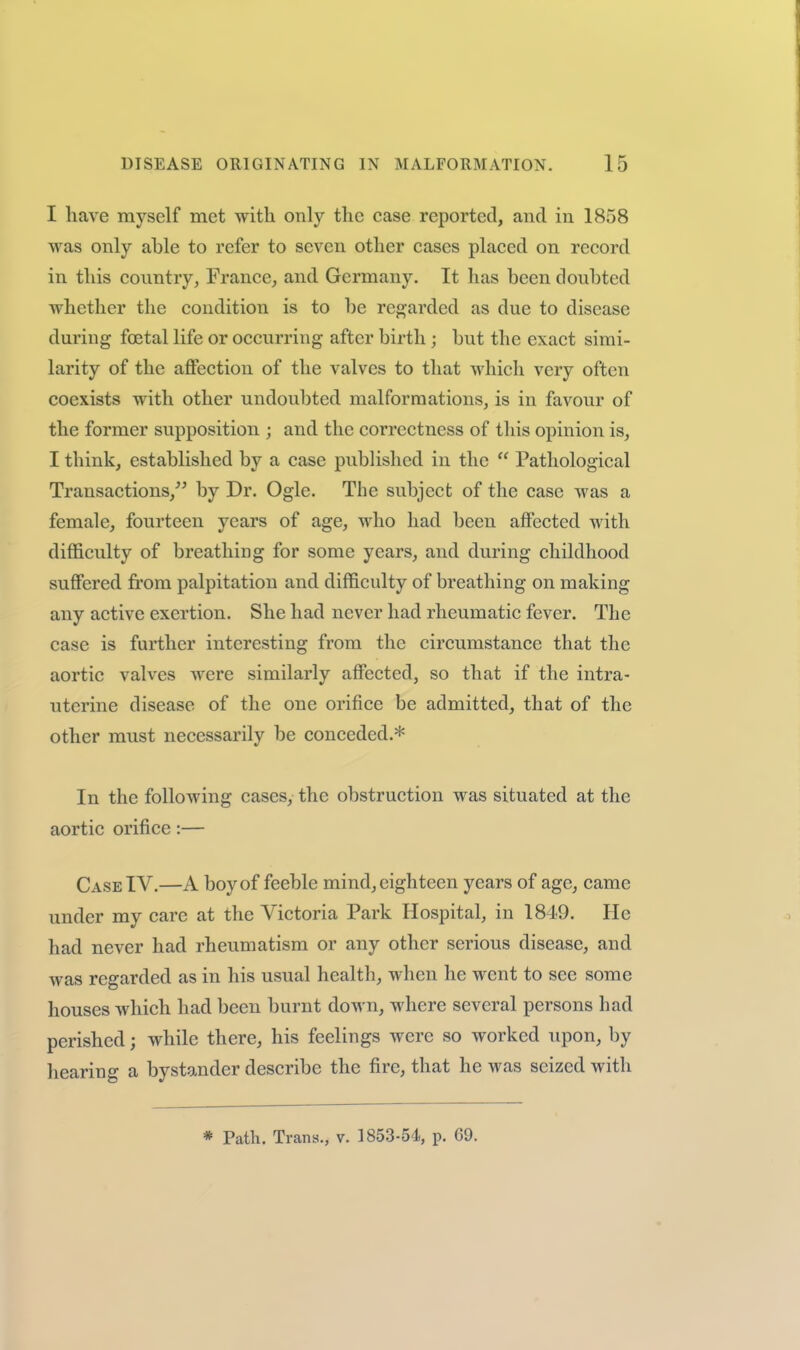 I have myself met with only the case reported, and in 1858 was only able to refer to seven other cases placed on record in this country, France, and Germany. It has been doubted whether the condition is to be rej^jarded as due to disease during foetal life or occurring after birth ; but the exact simi- larity of the affection of the valves to that which very often coexists with other undoubted malformations, is in favour of the former supposition ; and the correctness of this opinion is, I think, established by a case published in the Pathological Transactions, by Dr. Ogle. The subject of the case was a female, fourteen years of age, who had been aflFected with difficulty of breathing for some years, and during childhood suffered from palpitation and difficulty of breathing on making any active exertion. She had never had rheumatic fever. The case is further interesting from the circumstance that the aortic valves were similarly affected, so that if the intra- uterine disease of the one orifice be admitted, that of the other must necessarily be conceded.* In the following cases, the obstruction was situated at the aortic orifice:— Case TV.—A boy of feeble mind, eighteen years of age, came under my care at the Victoria Park Hospital, in 1849. He had never had rheumatism or any other serious disease, and was regarded as in his usual health, when he went to see some houses which had been burnt down, where several persons had perished; while there, his feelings were so worked upon, by liearing a bystander describe the fire, that he was seized with * Path. Trans., v. 1853-54, p. G9.