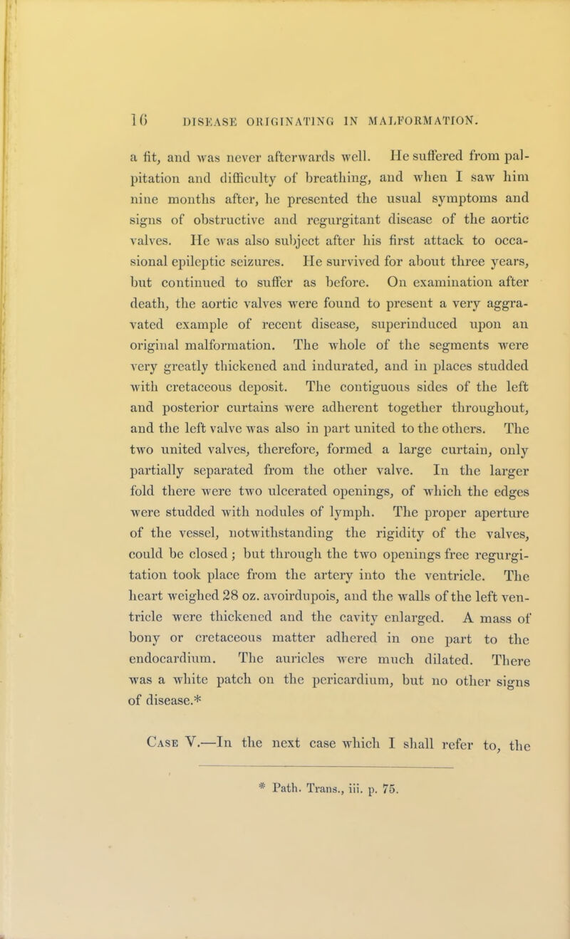 a fit, and was never afterwards well. He suffered from pal- pitation and diflSculty of breathing, and when I saw him nine months after, he presented the usual symptoms and signs of obstructive and regurgitant disease of the aortic valves. He was also subject after his first attack to occa- sional epileptic seizures. He survived for about three years, but continued to suffer as before. On examination after death, the aortic valves were found to present a very aggra- vated example of recent disease, superinduced upon an original malformation. The whole of the segments were very greatly thickened and indurated, and in jjlaces studded with cretaceous deposit. The contiguous sides of the left and posterior curtains were adherent together throughout, and the left valve was also in part united to the others. The two united valves, therefore, formed a large curtain, only partially separated from the other valve. In the larger fold there were two ulcerated openings, of which the edges were studded with nodules of lymph. The proper aperture of the vessel, notwithstanding the rigidity of the valves, could be closed; but through the two openings free regurgi- tation took place from the artery into the ventricle. The heart weighed 28 oz. avoirdupois, and the walls of the left ven- tricle were thickened and the cavity enlarged. A mass of bony or cretaceous matter adhered in one part to the endocardium. The auricles were much dilated. There was a white patch on the pericardium, but no other signs of disease.* Case V.—In the next case which I shall refer to, the