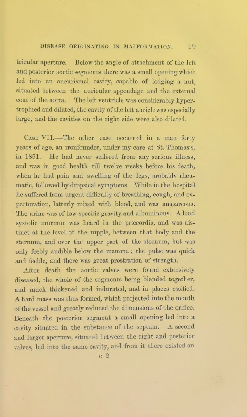tricular aperture. Below the angle of attachment of the left and posterior aortic segments there was a small opening which led into an aneurismal cavity, capable of lodging a nut, situated between the auricular appendage and the external coat of the aorta. The left ventricle was considerably hyper- trophied and dilated, the cavity of the left auricle was especially large, and the cavities on the right side were also dilated. Case VII.—The other case occurred in a man forty years of age, an ironfounder, under my care at St. Thomas's, in 1851. He had never suffered from any serious illness, and was in good health till twelve weeks before his death, when he had pain and swelling of the legs, probably rheu- matic, followed by dropsical symptoms. While in the hospital he suffered from urgent difficulty of breathing, cough, and ex- pectoration, latterly mixed with blood, and was anasarcous. The urine was of low specific gravity and albuminous. A loud systolic murmur was heard in the prsecordia, and was dis- tinct at the level of the nipple, between that body and the sternum, and over the upper part of the sternum, but was only feebly audible below the mamma; the pulse was quick and feeble, and there was great prostration of strength. After death the aortic valves were found extensively diseased, the whole of the segments being blended together, and much thickened and indurated, and in places ossified. A hard mass was thus formed, which projected into the mouth of the vessel and greatly reduced the dimensions of the orifice. Beneath the posterior segment a small opening led into a cavity situated in the substance of the septum. A second and larger aperture, situated between the right and posterior valves, led into the same cavity, and from it there existed an c 2