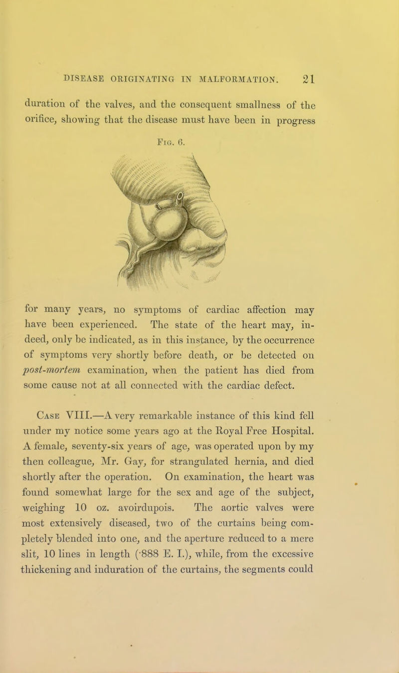 duration of the valves, and the consequent smallness of the orifice, showing that the disease must have been in progress Fig. 6. for many years, no symptoms of cardiac affection may have been experienced. The state of the heart may, in- deed, only be indicated, as in this instance, by the occurrence of symptoms very shortly before death, or be detected on post-mortem examination, when the patient has died from some cause not at all connected with the cardiac defect. Case VIII.—Avery remarkable instance of this kind fell under my notice some years ago at the Royal Free Hospital. A female, seventy-six years of age, was operated upon by my then colleague, Mr. Gay, for strangulated hernia, and died shortly after the operation. On examination, the heart was found somewhat large for the sex and age of the subject, weighing 10 oz. avoirdupois. The aortic valves were most extensively diseased, two of the curtains being com- pletely blended into one, and the aperture reduced to a mere slit, 10 lines in length ('888 E. I.), while, from the excessive thickening and induration of the curtains, the segments could